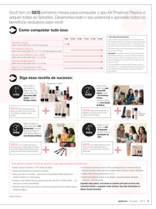 Você tem os SEIS primeiros meses para conquistar o seu Kit Próximos Passos e
        adquirir todas as Sessões. Desenvolva todo o seu potencial e aproveite todos os
        benefícios exclusivos para você!
                       Como conquistar tudo isso:
                                                                                                                                                                   * Sem incluir itens promocionais
                                                                                             1º mês   2º mês   3º mês     4º mês      5º mês     6º mês            A Nova Consultora poderá adquirir apenas uma das Sessões a cada
                                                                                                                                                                   600 pontos (sem incluir itens promocionais). Ou seja, ela poderá adquirir
            Kit Boas-vindas                                                                                                                                        duas Sessões em um único pedido mínimo de 1.200 pontos ou em
            Pedido mínimo de 600 pontos* no mês em que se iniciou                                                                                                  dois pedidos mínimos de 600 pontos (sem incluir itens promocionais).
            Kit Próximos Passos                                                                                                                                    Ela só poderá adquirir as duas Sessões diferentes da escolhida para
            Pedido mínimo de 600 pontos* no 2º, 3º, 4º, 5º ou 6º mês depois que se iniciou                                                                         incluir em seu Kit de Beleza.
                                                                                                                                                                   Importante! A composição dos Kits das Sessões de Beleza pode
            Sessão de Cuidados com a Pele                                                                                                                          ser alterada sem aviso prévio. Cada nova Consultora tem direito de
            Pedido mínimo de 600 pontos* entre o 1º e o 6º mês                                                                                                     adquirir um único Kit Sessão de Cuidados com a Pele, um único Kit
                                                                                                                                                                   Sessão de Maquiagem e um único Kit Sessão de Fragrâncias e Spa
            Sessão de Maquiagem                                                                                                                                    pelo preço especial.
            Pedido mínimo de 600 pontos* entre o 1º e o 6º mês
                                                                                                                                                                   Promoções válidas para as novas Consultoras iniciadas a partir de 1º
            Sessão de Fragrâncias e Spa                                                                                                                            de outubro de 2011. As Consultoras iniciadas antes desta data contam
            Pedido mínimo de 600 pontos* entre o 1º e o 6º mês                                                                                                     com os bônus e promoções publicados nas edições anteriores da
                                                                                                                                                                   revista Applause.



                        Siga essa receita de sucesso:
                                                                  Exemplo de 1º Pedido
                               Com a ajuda da                                                                                                  Faça um novo


               1º
               mês
                               sua Iniciadora ou
                               Diretora, faça o seu
                               primeiro pedido com
                               pelo menos 600
                                                                                                                           2º
                                                                                                                           mês
                                                                                                                                               pedido com pelo
                                                                                                                                               menos 600
                                                                                                                                               pontos e ganhe
                                                                                                                                               o Kit Próximos
                               pontos e ganhe o                                                                                                Passos.
                               Kit Boas-vindas.                                                                                                Aproveite e adquira




                                                           +                                                                                                                  +
                                                                                                                                               uma nova Sessão
                                                                                                                                               de Beleza.
          DICA! Nesse momento, foque seu
          pedido nos produtos que você demonstrará                                                                      DICA! Balanceie seu pedido entre os                                                                   Kit
          na sua Sessão e já pratique a pronta                                                                          produtos da sua Sessão inicial e da nova                                                              Próximos
          entrega!                                                                                                      Sessão que você irá adquirir.                                                                         Passos
                                                                              Kit Boas-Vindas


                               Realize um pedido um


               3º                                                                                                            4º
                                                                                                                                                Realize um novo
                               pouco maior, alcance 40%
                                                                                                                                                pedido de 40%
                               de desconto e aproveite
                                                                                                                                                de desconto e
                               todas as promoções do
               mês             mês! Adquira também uma                                                                      mês                 aproveite todas as
                                                                                                                                                promoções do
                               nova Sessão de Beleza.
                                                                                                                                                mês!




                                                           +                                                                                                                  +
          DICA! Com um pedido maior, faça um                                                                            DICA! Uma Sessão sempre leva a outra,
          bom estoque para a pronta entrega dos produtos                                                                por isso convide as participantes para um
          das suas três Sessões. Nesse momento, você já                                                                 segundo e um terceiro encontro, conhecendo
          poderá demonstrar todas as linhas de produtos!                                                                outras linhas.




           Para apoiá-la nessa receita de sucesso, siga alguns passos importantes:
           n   Estude o Guia da Consultora e o DVD Sessões de Beleza                                               n   Uma Sessão sempre leva a outra! Convide as participantes de um encontro para uma
           n   Assista a três Sessões da sua Iniciadora ou Diretora                                                    segunda ou terceira Sessão, para que conheçam todas as linhas de produtos disponíveis.
           n   Faça a sua Lista de 25 contatos – essas serão as suas primeiras clientes. Agende suas               n   Realize o Plano de Acompanhamento 2+2+2.
               primeiras Sessões com essas pessoas.                                                                n   Participe da Reunião de Unidade da sua Diretora – lá você encontrará orientações,
           n   Conheça as suas clientes! Para isso, peça para que elas preencham o Perfil do Cliente – sua             motivação e reconhecimentos.
               chave para um serviço personalizado.                                                                Seguindo estes passos, você estará no caminho certo para se tornar uma
           n   Demonstre todas as linhas de produtos e aumente os seus lucros. Para isso, adquira todas as         Consultora Estrela e conquistar muitos prêmios. Veja mais informações no
               Sessões de Beleza.                                                                                  folheto Desafio Trimestral.


        Imagens ilustrativas

                                                                                                                                                                                      applause Dezembro 2011 9




08-09.indd 9                                                                                                                                                                                                                      11/22/11 11:05 AM
 