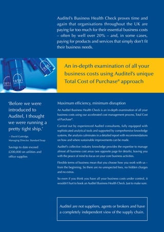 Auditel’s Business Health Check proves time and
                                   again that organisations throughout the UK are
                                   paying far too much for their essential business costs
                                   – often by well over 20% – and, in some cases,
                                   paying for products and services that simply don’t fit
                                   their business needs.



                                        An in-depth examination of all your
                                        business costs using Auditel’s unique
                                        Total Cost of Purchase® approach



‘Before we were                    Maximum efficiency, minimum disruption
introduced to                      An Auditel Business Health Check is an in-depth examination of all your
                                   business costs using our accelerated cost management process, Total Cost
Auditel, I thought
                                   of Purchase®.
we were running a
                                   Carried out by experienced Auditel consultants, fully equipped with
 pretty tight ship.’               sophisticated analytical tools and supported by comprehensive knowledge
– David Guttridge,                 systems, the analysis culminates in a detailed report with recommendations
Managing Director, Standard Soap   on how and where sustainable improvements can be made.

Savings to date exceed             Auditel’s collective industry knowledge provides the expertise to manage
£200,000 on utilities and          almost all business cost areas (see opposite page for details), leaving you
office supplies                    with the peace of mind to focus on your core business activities.

                                   Flexible terms of business mean that you choose how you work with us –
                                   from the beginning. So there are no unexpected fees, no hidden charges
                                   and no extras.

                                   So even if you think you have all your business costs under control, it
                                   wouldn’t hurt to book an Auditel Business Health Check. Just to make sure.




                                    Auditel are not suppliers, agents or brokers and have
                                    a completely independent view of the supply chain.
 