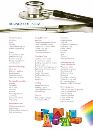 BUSINESS COST AREAS



Communications             Energy Efficiency               Insurance
Landlines                  Metering                        Office/business
Data                       Energy management systems       Vehicles
Mobiles                    Utility efficiency surveys      Professional indemnity/
Teleconferencing and       Green policy development        credit checking
video-conferencing         Carbon Trust and                Public liability
                           implementation                  Charities
Energy                     Climate Control Levy            Leisure
Gas, electricity, LPG                                      Sport
SMART metering             Premises Costs                  Medical
Forward pricing            Health & safety audits          Employee benefits
Energy management          & compliance systems
and efficiency	            Building management systems     Environmental and
                           Business rates                  Waste Management
Water and Sewerage         Rent & service charge reviews   Waste and waste
Metering                   Optimising efficiency of use    management systems
Efficiency auditing        Relocating                      Hazardous and
Leak detection             Capital allowances              clinical recycling
Water harvesting           Funding of purchase             Packaging
Non return to sewer        Taxation                        Compliance schemes
                           Valuations                      Waste electrical and
Business Consumables                                       electronic equipment
Printing                   Lending                         directives (WEEE Directive)
Stationery                 Asset/plant finance
Work wear                  Working capital                 Fleet Management
Furniture                  Development finance             Vehicle sourcing & acquisition
Couriers                   Restructuring                   Vehicle maintenance
Cleaning materials                                         Vehicle funding
Archiving                  Finance                         Fuel management
Business machines          Bank charge auditing            Sale & leaseback
Packaging                  Merchant card fees              Contract hire
                                                           Vehicle insurance
Human Resources
Management systems
Compliance
Policy audits & upgrades
Risk assessments
 