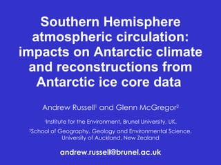 Southern Hemisphere atmospheric circulation: impacts on Antarctic climate and reconstructions from Antarctic ice core data   Andrew Russell 1  and Glenn McGregor 2 1 Institute for the Environment, Brunel University, UK. 2 School of Geography, Geology and Environmental Science, University of Auckland, New Zealand [email_address] 