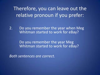Therefore, you can leave out the
      relative pronoun if you prefer:

2.     Do you remember the year when Meg
       Whitman started to work for eBay?

       Do you remember the year Meg
       Whitman started to work for eBay?

Both sentences are correct.
 