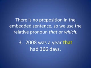 There is no preposition in the
embedded sentence, so we use the
 relative pronoun that or which:

    3. 2008 was a year that
         had 366 days.
 
