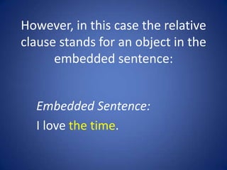 However, in this case the relative
clause stands for an object in the
      embedded sentence:


  Embedded Sentence:
  I love the time.
 