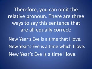 Therefore, you can omit the
relative pronoun. There are three
  ways to say this sentence that
      are all equally correct:
New Year’s Eve is a time that I love.
New Year’s Eve is a time which I love.
New Year’s Eve is a time I love.
 