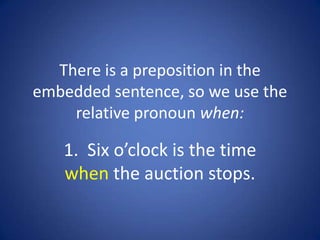 There is a preposition in the
embedded sentence, so we use the
    relative pronoun when:

   1. Six o’clock is the time
   when the auction stops.
 