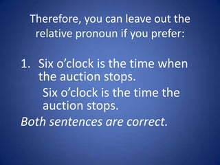 Therefore, you can leave out the
  relative pronoun if you prefer:

1. Six o’clock is the time when
   the auction stops.
    Six o’clock is the time the
    auction stops.
Both sentences are correct.
 