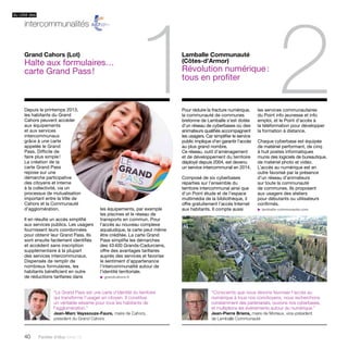 Depuis le printemps 2013, 
les habitants du Grand 
Cahors peuvent accéder 
aux équipements 
et aux services 
intercommunaux 
grâce à une carte 
appelée le Grand 
Pass. Difficile de 
faire plus simple ! 
La création de la 
carte Grand Pass 
repose sur une 
démarche participative 
des citoyens et interne 
à la collectivité, via un 
processus de mutualisation 
important entre la Ville de 
Cahors et la Communauté 
d’agglomération. 
Il en résulte un accès simplifié 
aux services publics. Les usagers 
fournissent leurs coordonnées 
pour obtenir leur Grand Pass. Ils 
sont ensuite facilement identifiés 
et accèdent sans inscription 
supplémentaire à la plupart 
des services intercommunaux. 
Dispensés de remplir de 
nombreux formulaires, les 
habitants bénéficient en outre 
de réductions tarifaires dans 
40 Paroles d’élus tome 10 
1 Lamballe Communauté 
(Côtes-d’Armor) 
2 Révolution numérique : 
tous en profiter 
Pour réduire la fracture numérique, 
la communauté de communes 
bretonne de Lamballe s’est dotée 
d’un réseau de cyberbases où des 
animateurs qualifiés accompagnent 
les usagers. Car simplifier le service 
public implique d’en garantir l’accès 
au plus grand nombre. 
Ce réseau, outil d’aménagement 
et de développement du territoire 
déployé depuis 2004, est devenu 
un service intercommunal en 2014. 
Composé de six cyberbases 
réparties sur l’ensemble du 
territoire intercommunal ainsi que 
d’un Point étude et de l’espace 
multimédia de la bibliothèque, il 
offre gratuitement l’accès Internet 
les équipements, par exemple aux habitants. Il compte aussi 
les piscines et le réseau de 
transports en commun. Pour 
l’accès au nouveau complexe 
aqualudique, la carte peut même 
être créditée. La carte Grand 
Pass simplifie les démarches 
des 43 400 Grands-Cadurciens, 
offre des avantages tarifaires 
auprès des services et favorise 
le sentiment d’appartenance 
l’intercommunalité autour de 
l’identité territoriale. 
u grandcahors.fr 
les services communautaires 
du Point info jeunesse et info 
emploi, et le Point d’accès à 
la téléformation pour développer 
la formation à distance. 
Chaque cyberbase est équipée 
de matériel performant, de cinq 
à huit postes informatiques 
munis des logiciels de bureautique, 
de matériel photo et vidéo. 
L’accès au numérique est en 
outre favorisé par la présence 
d’un réseau d’animateurs 
sur toute la communauté 
de communes. Ils proposent 
aux usagers des ateliers 
pour débutants ou utilisateurs 
confirmés. 
u lamballe-communaute.com 
Grand Cahors (Lot) 
Halte aux formulaires… 
carte Grand Pass ! 
“Le Grand Pass est une carte d’identité du territoire 
qui transforme l’usager en citoyen. Il constitue 
un véritable sésame pour tous les habitants de 
l’agglomération.” 
Jean-Marc Vayssouze-Faure, maire de Cahors, 
président du Grand Cahors 
“Conscients que nous devons favoriser l’accès au 
numérique à tous nos concitoyens, nous recherchons 
constamment des partenariats, ouvrons nos cyberbases, 
et multiplions les événements autour du numérique.” 
Jean-Pierre Briens, maire de Morieux, vice-président 
de Lamballe Communauté 
du côté des 
intercommunalités 
 