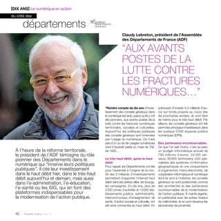 [DIX ANS] Le numérique en action 
du côté des 
À l’heure de la réforme territoriale, 
le président de l’ADF témoigne du rôle 
pionnier des Départements dans le 
numérique qui “innerve leurs politiques 
publiques”. Il cite leur investissement 
dans le haut débit hier, dans le très haut 
débit aujourd’hui et demain, mais aussi 
dans l’e-administration, l’e-éducation, 
l’e-santé ou les SIG, qui en font des 
plateformes indispensables pour 
la modernisation de l’action publique. 
42 Paroles d’élus tome 10 
Claudy Lebreton, président de l’Assemblée 
des Départements de France (ADF) 
“Aux avants 
postes de la 
lutte contre 
les fractures 
numériques…” 
“Rendre compte de dix ans d’inves­tissement 
des conseils généraux dans 
le numérique est ardu, parce qu’ils y ont 
été pionniers, aux avants postes de la 
lutte contre les fractures numériques 
territoriales, sociales et culturelles. 
Aujourd’hui, les politiques publiques 
des conseils généraux sont innervées 
par l’usage du numérique. Ce n’est 
pas d’un ou de dix usages numériques 
dont il faudrait parler ici, mais de 100, 
de 1 000… 
Le très haut débit, après le haut 
débit 
Pour rappel, les Départements ont été 
pour l’essentiel à l’origine de la moi-tié 
des 3 milliards d’investissements 
permettant d’apporter l’Internet haut 
débit dans les petites villes, les bourgs, 
les campagnes. En dix ans, plus de 
2 500 zones d’activités et 13 000 éta-blissements 
publics, administratifs, 
intercommunaux, d’enseignement, de 
santé, d’action sociale et culturelle, ont 
été ainsi connectés au haut débit. En 
prévoyant d’investir 3,3 milliards d’eu-ros 
sur fonds propres au cours des 
dix prochaines années, ils vont faire 
de même pour le très haut débit. Par 
ailleurs, les conseils généraux ont été 
parmi les principaux investisseurs dans 
les quelque 5 000 espaces publics 
numériques (EPN). 
Des partenaires incontournables 
Ce que l’on sait moins, c’est qu’avec 
un budget informatique annuel de 
790 millions d’euros, 22 000 ser-veurs, 
60 000 ­techniciens, 
620 spé-cialistes 
des systèmes d’information 
géographiques et une cinquantaine 
d’organismes intercollectivités de 
coopération informatique et numérique 
dont ils sont à l’initiative, les conseils 
généraux se sont positionnés comme 
des architectes et des partenaires 
incontournables de la modernisation 
de l’action publique. À maints égards, 
en partenariat avec les autres niveaux 
de collectivités, ils en sont devenus les 
laboratoires de proximité. 
départements 
 