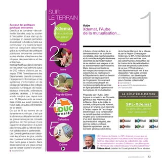 parolesdelus.com 43 
Au coeur des politiques 
publiques innovantes 
Dans tous les domaines – des soli-darités 
sociales jusqu’au soutien 
à l’innovation et aux start-up du 
numérique, en passant par l’action 
éducative et culturelle ou l’aide aux 
communes – s’y invente la façon 
dont se conçoivent désormais 
grâce au numérique des politiques 
publiques innovantes centrées 
sur les attentes et les besoins des 
citoyens, des associations et des 
entreprises. 
Il est significatif que dans le domaine 
de l’éducation nous estimons à plus 
de 250 millions d’euros par an, 
depuis 2009, l’investissement des 
Départements dans la connexion, 
l’équipement informatique et les 
systèmes d’information et de 
pédagogie numérique des collèges 
(espaces numériques de travail, 
tableaux interactifs, ordinateurs 
portables, tablettes…). Il n’est pas 
anodin non plus que, depuis trois 
ans, 12 Départements se soient 
déjà portés aux avant-postes de 
l’open data ; 30 autres ont l’intention 
de s’y lancer. 
Ce qui se lit au travers de ce 
dynamisme numérique, c’est que 
la dimension départementale et 
sa gouvernance par les conseils 
généraux ont fait preuve d’une 
capacité d’adaptation d’autant 
plus remarquable qu’elle est deve-nue 
collaborative et partenariale. 
Les Conseils généraux sont désor-mais 
les artisans les plus créatifs 
des nouveaux territoires de projets 
dont notre pays a besoin. Sans 
doute serait-ce une grave erreur 
que de penser pouvoir s’en priver.” 
u departements.fr 
sur 
le 1 
terrain 2 
Aube 
Isère 
34 
Puy-de-Dôme 
5 
Calvados 
Drôme 
Aube 
Xdemat, l’Aube 
1 de la mutualisation… 
L’Aube a choisi de faire de la 
dématérialisation de la chaîne 
comptable, des marchés publics 
et du contrôle de légalité les leviers 
essentiels de la modernisation 
de sa relation aux usagers et de 
sa transformation administrative. 
Mais, dans un contexte où 
les marges de manoeuvre des 
collectivités se restreignent, 
le Département a senti un besoin 
pressant de regroupement 
de l’ingénierie : l’avènement 
du cloud computing et les 
nombreux projets de services 
en ligne poussent à promouvoir 
les logiques de mutualisation. 
Proposée par l’Aube, cette 
logique a convaincu les Conseils 
généraux des Ardennes et de 
la Marne. Ainsi a été créée la 
société publique locale Xdemat, 
conçue à l’origine pour répondre 
à l’enjeu majeur de l’archivage 
électronique : si la conservation 
ne remplit pas les conditions 
exigées pour la reconnaissance 
d’un écrit électronique 
(authenticité et intégrité), elle 
perd sa valeur juridique. 
Rejointe rapidement par les 
Conseils généraux de l’Aisne, 
de la Haute-Marne et de la Meuse, 
et par la Région Champagne- 
Ardennes, la SPL X-Demat étend 
aujourd’hui ses services pour 
ses actionnaires à l’ensemble de 
la chaîne de la dématérialisation. 
Elle aide les petites collectivités 
(à ce jour, 721) de chacun 
des départements et met à leur 
disposition “des outils simples 
d’utilisation, car développés 
en interne par des collectivités 
pour d’autres collectivités”. 
u spl-xdemat.fr 
u cg-aube.fr/273-dematerialisation-et- 
e-services.htm 
“À l’initiative de l’Aube, La SPL-Xdemat prouve que six 
Départements peuvent mutualiser leurs ressources pour 
mettre à disposition de toutes les collectivités des outils 
de dématérialisation simples d’utilisation, car développés 
en interne par des collectivités pour d’autres collectivités.” 
Philippe Adnot, président du Conseil général de l’Aube, sénateur 
 