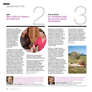 44 Paroles d’élus tome 10 
3 Agrilocal est une plateforme 
virtuelle de mise en relation 
de proximité entre exploitants 
agricoles et acheteurs de la 
restauration collective. Intuitive 
et rapide, cette plateforme, 
lancée à la fin 2012 par le Puy-de- 
Dôme et la Drôme – rejoints 
par neuf puis 15 Conseils 
généraux – offre un gain de 
temps précieux pour l’achat 
de denrées alimentaires en 
circuits courts. 
Grâce à un module original 
de géolocalisation automatique 
de la filière, le site agrilocal.fr 
crée une liaison directe entre 
acheteurs publics (collèges, 
lycées, maisons de retraites, 
communes, communautés…) 
et producteurs. 
Le dispositif Agrilocal assure 
le respect du Code des marchés 
publics et permet aux exploitants 
agricoles d’accéder à de nouveaux 
débouchés en leur assurant un 
revenu complémentaire. Grâce 
à son effet de désintermédiation 
de la chaîne économique, le 
système permet aux producteurs 
de récupérer l’essentiel de 
la valeur ajoutée obtenue de 
Le projet Autonom@dom®, 
lancé en Isère, a pour objectif 
de regrouper téléassistance, 
télésanté et télémédecine 
dans un seul bouquet 
de services adapté aux 
besoins des personnes 
en risque ou en perte 
d’autonomie, atteintes 
d’une pathologie 
chronique invalidante 
ou en convalescence, 
et de favoriser leur vie 
à domicile. 
Il s’appuie sur les technologies 
numériques comme supports à 
des parcours de santé et de soins 
sans rupture, de décloisonnement 
du sanitaire et du médico-social, 
tout en répondant à plusieurs 
questions structurantes : quelle 
organisation optimale et quels 
types d’offres pour éviter des 
hospitalisations inutiles et garantir 
le retour rapide de l’hôpital ou 
le maintien à domicile ? Comment 
répartir les charges fixes d’une 
telle infrastructure ? Comment 
financer le volet télémédecine/ 
téléassistance par la réallocation 
des ressources du système de 
santé ? Quelles évolutions dans 
Puy-de-Dôme 
Le numérique aide 
les circuits courts 
alimentaires 
Isère 
Bien vieillir en réseaux 
et à domicile 
l’allocation des ressources de 
santé pour créer un modèle 
économique public/privé pérenne ? 
Associant des groupes industriels 
et PME, des entreprises de 
l’économie sociale et solidaire, 
des collectivités locales, des 
organismes publics et des usagers, 
l’expérimentation a commencé 
pour une durée de deux ans et 
demi avec près de 600 personnes. 
u isere.fr/social/personnes-ageesautonomadom 
leur production, mais aussi, 
comme c’est le cas dans le 
Puy-de-Dôme, de stimuler la 
demande locale et de structurer 
l’offre en produits biologiques. 
530 producteurs agricoles et 
la quasi-totalité des restaurateurs 
collectifs puydomois recourent 
déjà régulièrement à Agrilocal. 
u agrilocal.fr 
u agrilocal63.fr 
“Autonom@dom® a pour ambition, en Isère, de regrouper 
téléassistance, télésanté et télémédecine dans un seul 
bouquet de services adapté aux besoins et aux moyens 
des personnes en perte d’autonomie, et de répondre à 
leur demande de présence et de liens.” 
Alain Cottalorda, président du Conseil général de l’Isère 
“Grâce au développement d’Agrilocal, le Conseil général 
du Puy-de-Dôme se donne les moyens de favoriser 
des achats de proximité de qualité et de développer 
les productions agricoles locales.” 
Jean-Yves Gouttebel, président du Conseil général 
du Puy-de-Dôme, vice-président de l’ADF 
du côté des 
départements 
2  