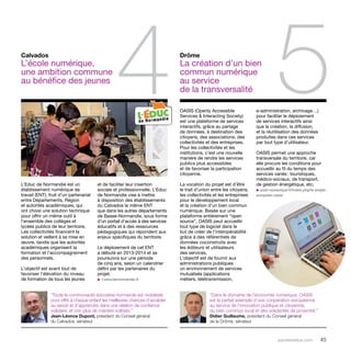 4 5 OASIS (Openly Accessible 
parolesdelus.com 45 
Services & Interacting Society) 
est une plateforme de services 
interactifs, grâce au partage 
de données, à destination des 
citoyens, des associations, des 
collectivités et des entreprises. 
Pour les collectivités et les 
institutions, c’est une nouvelle 
manière de rendre les services 
publics plus accessibles 
et de favoriser la participation 
citoyenne. 
La vocation du projet est d’être 
le trait d’union entre les citoyens, 
les collectivités et les entreprises 
pour le développement local 
et la création d’un bien commun 
numérique. Basée sur une 
plateforme entièrement “open 
source”, Oasis peut accueillir 
tout type de logiciel dans le 
but de créer de l’interopérabilité 
grâce à des référentiels de 
données coconstruits avec 
les éditeurs et utilisateurs 
des services. 
L’objectif est de fournir aux 
administrations publiques 
un environnement de services 
mutualisés (applications 
métiers, télétransmission, 
L’Educ de Normandie est un 
établissement numérique de 
travail (ENT), fruit d’un partenariat 
entre Départements, Région 
et autorités académiques, qui 
ont choisi une solution technique 
pour offrir un même outil à 
l’ensemble des collèges et 
lycées publics de leur territoire. 
Les collectivités financent la 
solution et veillent à sa mise en 
oeuvre, tandis que les autorités 
académiques organisent la 
formation et l’accompagnement 
des personnels. 
L’objectif est avant tout de 
favoriser l’élévation du niveau 
de formation de tous les jeunes 
Drôme 
La création d’un bien 
commun numérique 
au service 
de la transversalité 
Calvados 
L’école numérique, 
une ambition commune 
au bénéfice des jeunes 
et de faciliter leur insertion 
sociale et professionnelle. L’Educ 
de Normandie vise à mettre 
à disposition des établissements 
du Calvados le même ENT 
que dans les autres départements 
de Basse-Normandie, sous forme 
d’un portail d’accès à des services 
éducatifs et à des ressources 
pédagogiques qui répondent aux 
enjeux spécifiques du territoire. 
Le déploiement de cet ENT 
a débuté en 2013-2014 et se 
poursuivra sur une période 
de cinq ans, selon un calendrier 
défini par les partenaires du 
projet. 
u l-educdenormandie.fr 
e-administration, archivage…) 
pour faciliter le déploiement 
de services interactifs ainsi 
que la création, la diffusion, 
et la réutilisation des données 
produites dans ces services 
par tout type d’utilisateur. 
Oasis permet une approche 
transversale du territoire, car 
elle procure les conditions pour 
accueillir au fil du temps des 
services variés : touristiques, 
médico-sociaux, de transport, 
de gestion énergétique, etc. 
u pole-numerique.fr/index.php/le-projet-europeen- 
oasis 
“Toute la communauté éducative normande est mobilisée 
pour offrir à chaque enfant les meilleures chances d’accéder 
au savoir et d’apprendre dans une relation de confiance 
solidaire, et non plus de manière solitaire.” 
Jean-Léonce Dupont, président du Conseil général 
du Calvados, sénateur 
“Dans le domaine de l’économie numérique, OASIS 
est le parfait exemple d’une coopération européenne 
au service de l’innovation publique et citoyenne, 
du bien commun local et des solidarités de proximité.” 
Didier Guillaume, président du Conseil général 
de la Drôme, sénateur 
 