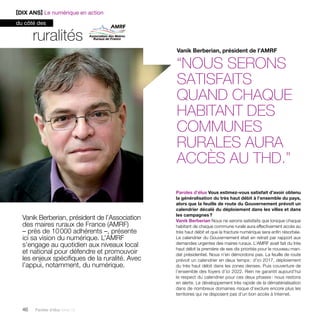 ruralités 
Vanik Berberian, président de l’Association 
des maires ruraux de France (AMRF) 
– près de 10 000 adhérents –, présente 
ici sa vision du numérique. L’AMRF 
s’engage au quotidien aux niveaux local 
et national pour défendre et promouvoir 
les enjeux spécifiques de la ruralité. Avec 
l’appui, notamment, du numérique. 
46 Paroles d’élus tome 10 
Vanik Berberian, président de l’AMRF 
“Nous serons 
satisfaits 
quand chaque 
habitant des 
communes 
rurales aura 
accès au THD.” 
Paroles d’élus Vous estimez-vous satisfait d’avoir obtenu 
la généralisation du très haut débit à l’ensemble du pays, 
alors que la feuille de route du Gouvernement prévoit un 
calendrier décalé du déploiement dans les villes et dans 
les campagnes ? 
Vanik Berberian Nous ne serons satisfaits que lorsque chaque 
habitant de chaque commune rurale aura effectivement accès au 
très haut débit et que la fracture numérique sera enfin résorbée. 
Le calendrier du Gouvernement était en retrait par rapport aux 
demandes urgentes des maires ruraux. L’AMRF avait fait du très 
haut débit la première de ses dix priorités pour le nouveau man-dat 
présidentiel. Nous n’en démordons pas. La feuille de route 
prévoit un calendrier en deux temps : d’ici 2017, déploiement 
du très haut débit dans les zones denses. Puis couverture de 
l’ensemble des foyers d’ici 2022. Rien ne garantit aujourd’hui 
le respect du calendrier pour ces deux phases : nous restons 
en alerte. Le développement très rapide de la dématérialisation 
dans de nombreux domaines risque d’exclure encore plus les 
territoires qui ne disposent pas d’un bon accès à Internet. 
[DIX ANS] Le numérique en action 
du côté des 
 