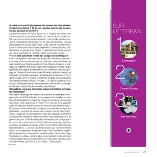 sur 
le terrain 
1 
2 
3 
parolesdelus.com 47 
À votre avis est-il nécessaire de passer par des phases 
d’expérimentation ? Et si oui, quelles leçons les maires 
ruraux peuvent-ils en tirer ? 
L’expérimentation de techniques ou d’usages demande des 
moyens que les communes rurales n’ont pas la plupart du temps. 
Ce que je reproche à l’expérimentation, c’est qu’elle s’­arrête 
sou-vent 
à l’expérience ponctuelle. Or, ce qui est important, c’est la 
généralisation à tout le pays. Sinon, cela crée de nouvelles frac-tures. 
Comme ce fut le cas avec l’opération Connect’Écoles, pré-décesseur 
du programme Écoles connectées du Gouvernement 
qui vise à généraliser le “vrai haut débit” aux écoles rurales. 
Y a-t-il une spécificité rurale des usages du numérique ? 
C’est une question très intéressante dont les chercheurs devraient 
s’emparer. Comme je ne suis pas un chercheur, mais un praticien, je 
vais répondre par d’autres questions : tout d’abord, en quoi le numé-rique 
est-il différent des autres objets technologiques ? Existe-t-il une 
spécificité des usages de l’électricité ou de la télévision dans les cam-pagnes 
? Existe-t-il une culture rurale d’Internet, cette technologie qui 
fait passer de l’échelle mondiale à l’échelle locale à la vitesse d’un zoom 
dans Google Earth ? Il faudrait corréler les résultats avec la catégorie 
socioprofessionnelle, le niveau d’études… et l’âge du capitaine. À ce 
stade du développement du numérique dans notre société, je crois que 
ces facteurs prennent le pas sur beaucoup d’autres. 
Considérez-vous que les maires ruraux ont intégré le virage 
du numérique ? 
Impossible d’envisager les maires ruraux comme un ensemble homo-gène 
: plus de 30 000 individus, accompagnés de conseillers munici-paux 
et de secrétaires de mairie ! Le “virage du numérique” est une jolie 
expression, mais quel en est le “rayon” ? En tout cas, il n’y a pas de 
sortie de route des chemins ruraux sur les autoroutes de l’information. 
Pour prendre deux extrêmes, l’usage du courrier électronique est 
généralisé – au point de devenir une charge pour les élus ! À l’in-verse, 
l’usage de l’e-administration reste peu répandu. Comment 
s’en étonner lorsque la télétransmission des délibérations à la 
préfecture pour contrôle de légalité représente une charge pour 
la commune, notamment en coût d’équipement (abonnement 
à un tiers de télétransmission, achat d’un certificat électronique 
d’identification…). Je n’ai pas l’impression que l’administration 
d’État a complètement intégré le virage. Elle commence cepen-dant 
à prendre en compte nos mairies rurales. Quant à la page 
Facebook du village, certains élus se demandent si elle est bien 
indispensable dans une commune où le maire peut discuter avec 
ses administrés dans la rue ou au bistro… et pourtant… 
u amrf.fr 
Campagnol 
Connect’Écoles 
Les tiers lieux 
 