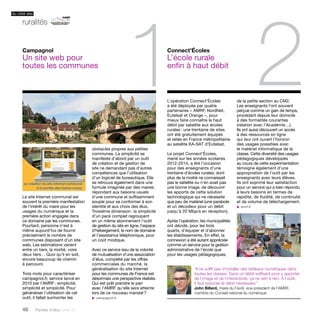 du côté des 
ruralités 
48 Paroles d’élus tome 10 
1 2 
L’opération Connect’Écoles 
a été déployée par quatre 
partenaires – AMRF, NordNet, 
Eutelsat et Orange –, pour 
mieux faire connaître le haut 
débit par satellite aux écoles 
rurales : une trentaine de sites 
ont été gratuitement équipés 
et reliés en France métropolitaine 
au satellite KA-SAT d’Eutelsat. 
Le projet Connect’Écoles, 
mené sur les années scolaires 
2012-2014, a été l’occasion 
pour des enseignants d’une 
trentaine d’écoles rurales, dont 
plus de la moitié ne connaissait 
pas le satellite ou n’en avait pas 
une bonne image, de découvrir 
les apports de cette solution 
technologique qui ne nécessite 
que peu de matériel (une parabole 
et un décodeur pour un débit 
jusqu’à 20 Mbp/s en réception). 
Après l’opération, les municipalités 
ont décidé, pour les trois 
quarts, d’équiper et d’abonner 
les établissements. En effet, la 
connexion a été autant appréciée 
comme un service pour la gestion 
administrative de l’école que 
pour les usages pédagogiques, 
Le site Internet communal est 
souvent la première manifestation 
de l’intérêt du maire pour les 
usages du numérique et la 
première action engagée dans 
ce domaine par les communes. 
Pourtant, personne n’est à 
même aujourd’hui de fournir 
précisément le nombre de 
communes disposant d’un site 
web. Les estimations varient 
entre un tiers, la moitié, voire 
deux tiers… Quoi qu’il en soit, 
encore beaucoup de chemin 
à parcourir. 
Trois mots pour caractériser 
campagnol.fr, service lancé en 
2010 par l’AMRF : simplicité, 
simplicité et simplicité. Pour 
généraliser l’utilisation de cet 
outil, il fallait surmonter les 
Connect’Écoles 
L’école rurale 
enfin à haut débit 
Campagnol 
Un site web pour 
toutes les communes 
obstacles propres aux petites 
communes. La simplicité se 
manifeste d’abord par un outil 
de création et de gestion de 
site ne demandant pas d’autres 
compétences que l’utilisation 
d’un logiciel de bureautique. Elle 
se retrouve également dans une 
formule imaginée par des maires : 
répondant aux besoins usuels 
d’une commune et suffisamment 
souple pour se conformer à son 
identité et aux choix des élus. 
Troisième dimension : la simplicité 
d’un pack complet regroupant 
en un même abonnement l’outil 
de gestion du site en ligne, l’espace 
d’hébergement, le nom de domaine 
et l’assistance téléphonique, pour 
un coût modique. 
Avec ce service issu de la volonté 
de mutualisation d’une association 
d’élus, complété par les offres 
commerciales du marché, la 
généralisation du site Internet 
pour les communes de France est 
désormais une perspective réaliste. 
Qui est prêt prendre le pari 
avec l’AMRF qu’elle sera atteinte 
lors de ce nouveau mandat ? 
u campagnol.fr 
de la petite section au CM2. 
Les enseignants l’ont souvent 
perçue comme un gain de temps, 
procédant depuis leur domicile 
à des formalités courantes 
(relation avec l’Académie…). 
Ils ont aussi découvert un accès 
à des ressources en ligne 
qui leur ont ouvert l’horizon 
des usages possibles avec 
le matériel informatique de la 
classe. Cette diversité des usages 
pédagogiques développés 
au cours de cette expérimentation 
témoigne également d’une 
appropriation de l’outil par les 
enseignants avec leurs élèves. 
Ils ont exprimé leur satisfaction 
pour un service qui a bien répondu 
à leurs besoins en termes de 
rapidité, de fluidité, de continuité 
et de volume de téléchargement. 
u amrf.fr 
“Il ne suffit pas d’installer des tableaux numériques dans 
toutes les classes. Sans un débit suffisant pour y apporter 
de l’image et de l’interactivité, ça ne sert à rien. À l’outil, 
il faut associer le débit nécessaire.” 
John Billard, maire du Favril, vice-président de l’AMRF, 
membre du Conseil national du numérique 
 