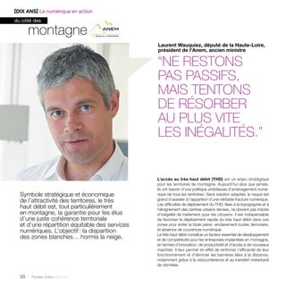montagne 
Symbole stratégique et économique 
de l’attractivité des territoires, le très 
haut débit est, tout particulièrement 
en montagne, la garantie pour les élus 
d’une juste cohérence territoriale 
et d’une répartition équitable des services 
numériques. L’objectif : la disparition 
des zones blanches… hormis la neige. 
50 Paroles d’élus tome 10 
Laurent Wauquiez, député de la Haute-Loire, 
président de l’Anem, ancien ministre 
“ne restons 
pas passifs, 
mais tentons 
de résorber 
au plus vite 
les inégalités.” 
L’accès au très haut débit (THD) est un enjeu stratégique 
pour les territoires de montagne. Aujourd’hui plus que jamais, 
ils ont besoin d’une politique ambitieuse d’aménagement numé-rique 
de tous les territoires. Sans solution adaptée, le risque est 
grand d’assister à l’apparition d’une véritable fracture numérique. 
Les difficultés de déploiement du THD, liées à la topographie et à 
l’éloignement des centres urbains denses, ne doivent pas induire 
d’inégalité de traitement pour les citoyens. Il est indispensable 
de favoriser le déploiement rapide du très haut débit dans ces 
zones pour éviter la triple peine : enclavement routier, ferroviaire, 
et absence de couverture numérique. 
Le très haut débit constitue un facteur essentiel de développement 
et de compétitivité pour les entreprises implantées en montagne, 
en termes d’innovation, de productivité et d’accès à de nouveaux 
marchés. Il leur permet en effet de renforcer l’efficacité de leur 
fonctionnement et d’éliminer les barrières liées à la distance, 
notamment grâce à la visioconférence et au transfert instantané 
de données. 
[DIX ANS] Le numérique en action 
du côté des 
 
