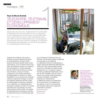 du côté de la 
montagne 
1 
Pays de Murat (Cantal) 
Télécentre, télétravail 
et développement 
économique 
Implanté dans la Maison des services 
de Murat, le premier télécentre lancé par 
le Conseil général du Cantal en 2006 
propose dix bureaux privatifs dotés d’outils 
informatiques, d’une connexion Internet haut 
débit, deux salles de réunion et un système 
de visioconférence. La salle multimédia 
permet d’animer des formations sur place. 
Ces formations, uniques en France, 
s’adressent à trois publics spécifiques : 
les télétravailleurs en activité ou en projet 
d’installation, qui s’y retrouvent en immersion 
totale pour apprendre, échanger, construire 
et progresser rapidement dans leur projet ; 
les responsables et salariés en entreprise 
ou en collectivité, qui y appréhendent les 
techniques à adopter, au côté d’un formateur 
spécialisé dans l’organisation du travail 
dans le secteur privé ou public ; les chargés 
de développement économique ou les élus, 
qui découvrent ainsi une méthode éprouvée 
52 Paroles d’élus tome 10 
pour développer le télétravail dans leur 
territoire. Une formation gratuite au télétravail 
est proposée par la collectivité. 
La collaboration entre le Conseil général, le 
réseau national des télécentres (telecentres.fr), 
l’État et le Fonds social européen permet 
aujourd’hui d’accueillir une dizaine de Net-entrepreneurs. 
En 14 sessions, l’espace 
formation au télétravail indépendant a réuni 
plus de 200 candidats, issus de toute la 
France et aux profils variés (demandeurs 
d’emploi, secrétaires, comptables, 
traducteurs ou dessinateurs). 
Le télétravail contribue à la préservation 
de l’environnement, à la qualité de vie 
des salariés, et donc à la productivité 
de l’entreprise. Mais aussi à augmenter 
l’attractivité du territoire. 
u telecentres.cantal.fr 
u paysdemurat.fr 
u cybercantal.fr 
“Face à la question 
prépondérante du 
télétravail, les territoires 
ruraux disposent d’un 
cadre de vie idéal. 
L’originalité du projet 
du Conseil général du 
Cantal est de proposer 
un véritable réseau de 
télécentres avec chacun 
ses spécificités.” 
Vincent Descoeur, 
président du Conseil 
général du Cantal, ancien 
président de l’Anem 
Depuis plus de quinze ans, le Département du Cantal utilise 
le déploiement du très haut débit comme l’un des leviers 
de son développement économique. Les sept télécentres 
mis en place dans le cadre du plan CyberCantal, lancé 
dès 1998, favorisent le désenclavement et l’aménagement 
des territoires ruraux de moyenne montagne. Ils contribuent 
à l’attractivité des entreprises, au maintien de la population 
et au développement économique. 
 