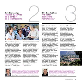 2 3 À Olmi Cappella, en Haute- 
parolesdelus.com 53 
Corse, les élèves de la classe 
unique ont été équipés, dès 
janvier 2010, d’ordinateurs, 
d’un tableau blanc interactif 
et d’une connexion Internet haut 
débit avec WiFi, venus supplanter 
les craies et le tableau noir. 
Le projet donne à l’enseignement 
une autre dimension, s’adaptant 
au monde auquel il faut préparer 
les enfants et contribuant à 
rompre l’isolement géographique. 
Répondant à l’appel à projet 
lancé dans le cadre du plan initié 
par le ministère de l’Éducation 
nationale, l’installation de la solution 
proposée par Orange, d’un 
coût total de 12 000 euros, a été 
financée à 80 % par l’État 
et à 20 % par les fonds propres 
de la commune. 
Grâce à l’équipement de cette 
classe unique au sein du 
dispositif ENR, les dix élèves ont 
l’opportunité de maîtriser très 
tôt les outils numériques, atout 
indispensable pour leur avenir. 
Mais au-delà de l’apprentissage 
technique de leur usage, le 
dispositif leur donne accès à un 
contenu pédagogique de haut 
niveau ainsi qu’à une multitude 
Dans ces territoires, pour la 
plupart montagneux, l’important 
est de garantir un accès aux 
soins urgents et de premiers 
secours en moins de trente 
minutes pour les habitants. 
Le Pays Couserans, initiateur 
et pilote de l’opération, a associé 
au projet le Pays de Figeac, 
en Midi-Pyrénées, mais aussi des 
territoires espagnols (dans les 
régions d’Aragon, de Castille-et- 
León et des Asturies) et portugais 
(dans la région de l’Algarve). 
Cela s’est traduit notamment en 
Couserans, au travers du réseau 
Ville-Hôpital, par l’ouverture 
d’une maison médicale, la création 
de l’HAD – hospitalisation 
à domicile –, la mise en place 
Olmi-Cappella (Corse) 
“As-tu fait 
tes devoirs 
numériques ?” 
Saint-Girons (Ariège) 
Resater, au service 
de la santé et 
de la télémédecine 
du dossier médical dématérialisé, 
une meilleure répartition et 
un meilleur suivi des dossiers 
de santé. Parmi les moyens 
mis en oeuvre, neuf stations 
de télémédecine (visioconférence) 
dans sept Ehpad et dans deux 
centres hospitaliers, ainsi que 
l’installation de liaisons haut 
débit sécurisées. Résultats 
tangibles obtenus : la lutte contre 
la désertification médicale 
dans les zones de montagne, 
la diminution du temps d’accès 
aux prestations, l’augmentation 
du nombre de réseaux locaux 
de santé et une meilleure 
appropriation du numérique 
par la population. 
u pays-couserans.fr 
de sources d’information 
et de documentation pour 
compléter les cours, comme 
si bibliothèques et centres 
de ressources se trouvaient 
au coin de la rue. 
Après quelques mois de 
fonctionnement, les élèves 
d’Olmi-Cappella étaient déjà 
familiarisés à la création d’un 
site Internet très documenté 
sur la vie à l’école. Cette 
activité pédagogique démontre 
leur maîtrise des outils de 
communication, à un niveau 
similaire des élèves des écoles 
publiques citadines. La réduction 
de la fracture numérique passe 
aussi par les chemins de l’école. 
u Paroles d’élus, tome 6, page 175 
“Cette offre de soins adaptée, innovante et évolutive dans 
ces bassins de santé en difficulté, conforte leur attractivité 
et favorise notamment l’installation des jeunes médecins. 
Un moyen de lutter contre la désertification des territoires.” 
Olivier Rey, directeur du Syndicat mixte du Pays de Couserans 
“L’école numérique rurale – ENR –, pour une commune 
située en zone de montagne, souvent isolée, permet 
de réduire la fracture numérique et offre ainsi aux élèves 
de la classe unique les mêmes chances de réussite.” 
Frédéric Mariani, maire d’Olmi-Cappella 
 