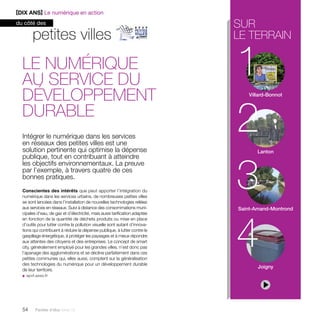 petites villes 
Le numérique 
au service du 
développement 
durable 
Intégrer le numérique dans les services 
en réseaux des petites villes est une 
solution pertinente qui optimise la dépense 
publique, tout en contribuant à atteindre 
les objectifs environnementaux. La preuve 
par l’exemple, à travers quatre de ces 
bonnes pratiques. 
Conscientes des intérêts que peut apporter l’intégration du 
numérique dans les services urbains, de nombreuses petites villes 
se sont lancées dans l’installation de nouvelles technologies reliées 
aux services en réseaux. Suivi à distance des consommations muni-cipales 
d’eau, de gaz et d’électricité, mais aussi tarification adaptée 
en fonction de la quantité de déchets produits ou mise en place 
d’outils pour lutter contre la pollution visuelle sont autant d’innova-tions 
qui contribuent à réduire la dépense publique, à lutter contre le 
gaspillage énergétique, à protéger les paysages et à mieux répondre 
aux attentes des citoyens et des entreprises. Le concept de smart 
city, généralement employé pour les grandes villes, n’est donc pas 
l’apanage des agglomérations et se décline parfaitement dans ces 
petites communes qui, elles aussi, comptent sur la généralisation 
des technologies du numérique pour un développement durable 
de leur territoire. 
u apvf.asso.fr 
54 Paroles d’élus tome 10 
sur 
le terrain 
1 
2 
Villard-Bonnot 
3 
Lanton 
4 
Saint-Amand-Montrond 
Joigny 
[DIX ANS] Le numérique en action 
du côté des 
 