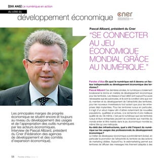 développement économique 
Les principales marges de progrès 
économique se situent encore et toujours 
au niveau du développement des usages 
et de l’appropriation des outils numériques 
par les acteurs économiques. 
Interview de Pascal Allizard, président 
du Cner (Fédération des agences 
de développement et des comités 
d’expansion économique). 
58 Paroles d’élus tome 10 
Pascal Allizard, président du Cner 
“Se connecter 
au jeu 
économique 
mondial grâce 
au numérique.” 
Paroles d’élus En quoi le numérique est-il devenu un fac-teur 
indispensable au développement économique des ter-ritoires 
? 
Pascal Allizard Ces dernières années, le numérique a totalement 
bouleversé la donne en matière de développement économique 
pour les territoires. Les réseaux à haut débit sont aujourd’hui aussi 
nécessaires que les autoroutes, et ils sont la condition sine qua non 
du maintien et du développement de l’attractivité des territoires, 
pour les nouveaux investisseurs tout autant que pour les entre-prises 
déjà implantées. Pour les territoires ruraux en particulier, 
il s’agit d’un atout majeur afin d’attirer notamment de nouvelles 
populations, qualifiées et actives, à la recherche d’une meilleure 
qualité de vie. De même, c’est par le numérique que ces territoires 
ruraux et leurs entreprises peuvent se connecter aux marchés du 
monde entier et être insérés dans le jeu économique mondial au 
même titre qu’une métropole. 
Au-delà des infrastructures, quel a été l’impact du numé-rique 
sur les usages des professionnels du développement 
économique ? 
Le métier de développeur économique a profondément évolué, en 
particulier la promotion de l’attractivité du territoire via des actions 
de marketing ciblées. Aujourd’hui, le webmarketing permet aux 
territoires de diffuser des messages très finement adaptés à des 
[DIX ANS] Le numérique en action 
du côté du 
 