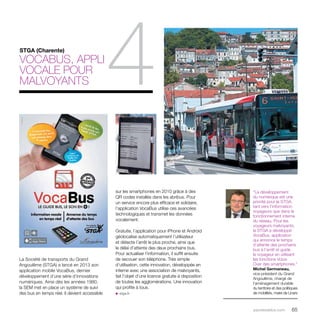 parolesdelus.com 65 
sur les smartphones en 2010 grâce à des 
QR codes installés dans les abribus. Pour 
un service encore plus efficace et solidaire, 
l’application VocaBus utilise ces avancées 
technologiques et transmet les données 
vocalement. 
Gratuite, l’application pour iPhone et Android 
géolocalise automatiquement l’utilisateur 
et détecte l’arrêt le plus proche, ainsi que 
le délai d’attente des deux prochains bus. 
Pour actualiser l’information, il suffit ensuite 
de secouer son téléphone. Très simple 
d’utilisation, cette innovation, développée en 
interne avec une association de malvoyants, 
fait l’objet d’une licence gratuite à disposition 
de toutes les agglomérations. Une innovation 
qui profite à tous. 
u stga.fr 
La Société de transports du Grand 
Angoulême (STGA) a lancé en 2013 son 
application mobile VocaBus, dernier 
développement d’une série d’innovations 
numériques. Ainsi dès les années 1980, 
la SEM met en place un système de suivi 
des bus en temps réel. Il devient accessible 
“Le développement 
du numérique est une 
priorité pour la STGA, 
tant vers l’information 
voyageurs que dans le 
fonctionnement interne 
du réseau. Pour les 
voyageurs malvoyants, 
la STGA a développé 
VocaBus, application 
qui annonce le temps 
d’attente des prochains 
bus à l’arrêt et guide 
le voyageur en utilisant 
les fonctions Voice 
Over des smartphones.” 
Michel Germaneau, 
vice-président du Grand 
Angoulême, chargé de 
l’aménagement durable 
du territoire et des politiques 
de mobilités, maire de Linars 
STGA (Charente) 
VocaBus, appli 
4 vocale pour 
malvoyants 
 