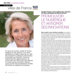 [DIX ANS] Le numérique en action 
du côté des 
Un seul mot d’ordre : faciliter la vie des 
habitants et des visiteurs ! Leur faire 
bénéficier du meilleur cadre de vie ; offrir 
des prestations publiques performantes 
et ajustées aux besoins ; renforcer 
l’attractivité des agglomérations, du 
centre-ville aux communes périurbaines 
et rurales qui les entourent : voilà les 
voeux que formule la présidente de Villes 
de France en matière de numérique. 
70 Paroles d’élus tome 10 
Caroline Cayeux, maire de Beauvais, sénatrice 
de l’Oise, présidente de Villes de France 
promouvoir 
le numérique 
et anticiper 
ses innovations 
Notre société vit une révolution numérique dans laquelle le 
rôle des élus est capital : pour impulser et diffuser l’innovation, 
pour accompagner le changement social qu’il induit, pour s’assu-rer 
que tous dans nos villes pourront s’approprier les opportunités 
nouvelles qu’il offre, quels que soient l’âge, le lieu de résidence et 
le niveau de vie des habitants. 
Il revient aux élus de promouvoir une utilisation moderne des outils 
numériques et d’Internet, et plus encore d’anticiper les innovations 
à venir et leur application future. Dans les villes, centres de bassins 
d’emplois et relais entre les métropoles et les territoires ruraux, le 
numérique est un outil aux mains des décideurs, leur permettant 
de s’assurer que leur territoire reste attractif, d’améliorer les condi-tions 
de vie des populations et la qualité des services publics. 
Mieux communiquer, mieux se déplacer, mieux se soigner où que 
l’on habite, accéder aux informations en temps réel, simplifier les 
démarches administratives, tels sont les services que les élus de 
Villes de France veulent offrir à la population urbaine de France, 
non pas demain, mais dès aujourd’hui. 
Dès aujourd’hui, les élus ont entrepris de transformer la ville, et avec 
elle l’école (Arras), le patrimoine (Albi), la vie des plus vulnérables 
(Vannes). Si le numérique peut transformer la vie des gens, il peut 
aussi transformer l’action publique locale, comme l’illustre le pro-jet 
mené par Lannion, anticipant les exigences de l’open data et 
associant les habitants à la création de leurs propres applications 
numériques. Les citoyens disposent ainsi d’outils parfaitement ajus-tés 
à leurs besoins. 
Par ces nouveaux projets dont les élus vous proposent ici quatre 
illustrations, Villes de France témoigne de son engagement pour 
promouvoir la ville numérique de demain, au service des 30 mil-lions 
d’habitants qu’elle représente. 
villes de France 
 