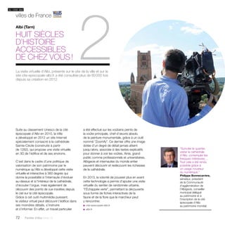 2 Albi (Tarn) 
du côté des 
villes de France 
huit siècles 
d’histoire 
accessibles 
de chez vous ! 
Suite au classement Unesco de la cité 
épiscopale d’Albi en 2010, la Ville 
a développé en 2012 un site Internet 
spécialement consacré à la cathédrale 
Sainte-Cécile (construite à partir 
de 1282), qui propose une visite virtuelle 
en 3D de l’édifice et de ses environs. 
C’est dans le cadre d’une politique de 
valorisation de son patrimoine par le 
numérique qu’Albi a développé cette visite 
virtuelle et interactive à 360 degrés qui 
donne la possibilité à l’internaute d’évoluer 
au-dessus et à l’intérieur de la cathédrale, 
d’écouter l’orgue, mais également de 
découvrir des points de vue insolites depuis 
le ciel sur la cité épiscopale. 
Grâce à cet outil multimédia puissant, 
le visiteur virtuel peut découvrir l’édifice dans 
ses moindres détails, s’instruire 
et s’informer. En effet, un travail particulier 
72 Paroles d’élus tome 10 
a été effectué sur les voûtains peints de 
la voûte principale, chef-d’oeuvre absolu 
de la peinture monumentale, grâce à un outil 
nommé “Zoomify”. Ce dernier offre une image 
dotée d’un degré de détail jamais atteint 
jusqu’alors, associée à des textes explicatifs 
pour donner à voir les voûtes. Ainsi, grand 
public comme professionnels et universitaires, 
Albigeois et internautes du monde entier 
peuvent découvrir et redécouvrir les richesses 
de la cathédrale. 
En 2013, la volonté de pousser plus en avant 
cette technologie a permis d’ajouter une visite 
virtuelle du sentier de randonnée urbaine, 
“l’Échappée verte”, permettant la découverte 
sous forme de fiches interactives de la 
faune et de la flore que le marcheur peut 
y rencontrer. 
u cite-episcopale-albi.fr 
u albi.fr 
“Survoler le quartier, 
visiter la cathédrale 
d’Albi, contempler les 
fresques intérieures… 
Tout cela a été rendu 
possible grâce à 
un usage novateur 
du numérique.” 
Philippe Bonnecarrère, 
sénateur, président 
de la Communauté 
d’agglomération de 
l’Albigeois, conseiller 
municipal délégué 
au patrimoine et à 
l’inscription de la cité 
épiscopale d’Albi 
au patrimoine mondial 
La visite virtuelle d’Albi, présente sur le site de la ville et sur le 
site cite-episcopale-albi.fr a été consultée plus de 60 000 fois 
depuis sa création en 2012. 
 