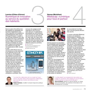 3 4 
parolesdelus.com 73 
Vannes propose à sa population 
de se familiariser avec le numérique 
dans un cybercentre, Médiacap, 
qui propose notamment des 
formations pour les personnes 
visuellement déficientes. Ville 
Internet labellisée @@@@@ 
depuis plusieurs années, Vannes a 
toujours été très engagée dans la 
société de l’information et l’usage 
du numérique au service de ses 
habitants. 
L’enjeu de l’accompagnement 
aux usages est facilité par 
la création d’espaces publics 
numériques, d’actions vers les 
écoles ou la mise en place de 
dispositifs pour les entreprises. 
Des tablettes numériques ont 
été déployées auprès du conseil 
municipal, dans le cadre de la 
modernisation de l’administration, 
et les écoles ont bénéficié 
Lannion (Côtes-d’Armor) 
Numérique et innovation 
au service du quotidien 
des habitants 
Dans le cadre d’Innov@Lannion, 
des habitants ont développé une 
quinzaine d’applications via la 
mise à disposition de la plateforme 
de développement open source 
d’Orange Emerginov, couplée à 
des données publiques de la ville. 
Innov@Lannion est un partenariat 
entre Orange, la Ville de Lannion, 
Lannion Trégor Communauté, 
l’Enssat et le fablab de Lannion, 
dont l’objectif est de permettre 
aux habitants de créer des 
microapplications SMS, vocales 
et web. 
Lannion a été retenue pour sa 
connaissance du tissu associatif 
et sa capacité à fournir des 
données aux développeurs. 
Les habitants ont profité de 
cette solution technique et des 
données gratuitement, à titre 
expérimental, pour permettre aux 
usagers (étudiants, associations) 
d’utiliser des services basés 
sur des accès voix, SMS et/ou 
web lors d’Innov@Lannion. 
Ont été orchestrés des rencontres 
et présentations du service, 
des formations au codage 
et un concours qui promeut 
l’élaboration d’applications 
utilisables au quotidien. Deux 
Vannes (Morbihan) 
Médiacap : numérique 
pour tous et partout 
concours de codage ont été 
organisés en 2013 et 2014, 
avec sept puis 15 applications, 
développées par des étudiants. 
Ces concours ont aussi accueilli 
des rencontres sur les thèmes 
de l’open data, de l’open street 
map, des objets connectés. La 
régularité des rencontres favorise 
une mise en relation efficace des 
différents acteurs du territoire. 
u ville-lannion.fr 
u facebook.com/pages/Innov-A-Lannion/ 
443077515794238 
u fablab-lannion.org 
du raccordement à la fibre, 
pour une plus grande diffusion 
des savoirs. 
Le centre multimédia Médiacap 
propose une assistance 
personnalisée à l’utilisation des 
outils numériques – ordinateurs, 
tablettes, smartphones – mais 
aussi des ateliers d’initiation de 
premier niveau et à destination 
des seniors. Particularités de 
ce service, l’accès à la formation 
est basée sur les quotients 
familiaux, et des formations 
spécifiques ont été mises en place 
à destination des personnes 
visuellement déficientes. 
Depuis trois ans, les animateurs 
du centre travaillent directement 
avec les centres socioculturels 
et viennent dispenser leurs 
formations au coeur des quartiers, 
dans les endroits que les 
administrés fréquentent 
habituellement. Un nouvel axe 
d’actions va dorénavant être 
privilégié en plus des initiatives 
actuelles : les technologies en 
support du lien intergénérationnel. 
Le numérique, pour tous et 
partout ! 
u mairie-vannes.fr 
“La Ville adapte l’accompagnement des publics aux 
usages du numérique. Nous déplaçons nos formations 
vers les quartiers, au plus proche des gens.” 
Anne le Dirach, adjointe au maire de Vannes, en charge 
de la communication, des systèmes d’information et du 
développement numérique 
“La smart city collaborative est à la croisée de l’open 
source, de l’open data et de la production collaborative 
pour une ville plus ouverte, plus efficace et plus 
citoyenne.” 
Fabien Canevet, conseiller municipal chargé de la politique 
numérique 
 