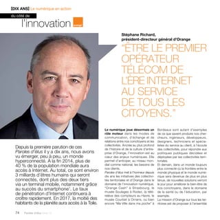 Depuis la première parution de ces 
Paroles d’élus il y a dix ans, nous avons 
vu émerger, peu à peu, un monde 
hyperconnecté. À la fin 2014, plus de 
40 % de la population mondiale aura 
accès à Internet. Au total, ce sont environ 
3 milliards d’êtres humains qui seront 
connectés, dont plus des deux tiers 
via un terminal mobile, notamment grâce 
au succès du smartphone1. Le taux 
de pénétration d’Internet continuera à 
croître rapidement. En 2017, la moitié des 
habitants de la planète aura accès à la Toile. 
74 Paroles d’élus tome 10 
Stéphane Richard, 
président-directeur général d’Orange 
“être le premier 
opérateur 
télécom de 
l’ère internet 
au service 
de tous les 
citoyens.” 
l’innovation 
Le numérique joue désormais un 
rôle moteur dans les modes de 
communication, d’échange et de 
relations entre nos concitoyens et les 
collectivités. Ancrée au plus profond 
de l’histoire et de la culture d’entre-prise 
d’Orange, l’innovation est au 
coeur des enjeux numériques. Elle 
permet d’anticiper, au niveau mon-dial 
comme national, les besoins de 
nos clients. 
Paroles d’élus met à l’honneur depuis 
dix ans les initiatives des collectivi-tés 
territoriales et d’Orange dans le 
domaine de l’innovation numérique. 
“Orange Cash” à Strasbourg, le 
musée Soulages à Rodez, la télé­relève 
des compteurs au Havre, le 
musée Courbet à Ornans, ou bien 
encore “Ma Ville dans ma poche” à 
Bordeaux sont autant d’exemples 
de ce que savent produire nos cher-cheurs, 
ingénieurs, développeurs, 
designers, techniciens et spécia-listes 
du service au client, à l’écoute 
des collectivités, pour répondre aux 
politiques publiques décidées et 
déployées par les collectivités terri-toriales. 
Et demain, dans un monde toujours 
plus connecté où la frontière entre le 
monde physique et le monde numé-rique 
sera devenue de plus en plus 
ténue, de nouvelles solutions verront 
le jour pour améliorer le bien-être de 
nos concitoyens, dans le domaine 
de la santé ou de l’éducation, par 
exemple. 
La mission d’Orange sur tous les ter-ritoires 
est de proposer à l’ensemble 
[DIX ANS] Le numérique en action 
du côté de 
 