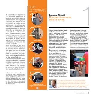 1 
de la ville et de la métropole. 
Les Bordelais accéderont à la 
première version de ce bouquet 
de services dès la Semaine 
digitale 2014 (13-18 octobre), 
suivie de nouvelles versions 
en 2015 et 2016. Orange IT&Labs, 
filiale d’Orange, a été retenue 
pour développer l’interface 
homme/machine de cette appli. 
u livetv.orange.com/fr/live-Orange-TV/ 
innovation/ville-de-demain/ma-ville-dans-ma- 
poche-un-nouveau-paysage-urbain 
parolesdelus.com 75 
sur 
le terrain Bordeaux 
12 
Grand Rodez 
34 
Ornans 
5 
Strasbourg 
Communauté de 
l’agglomération havraise 
de ses clients une expérience 
100 % digitale, fondée sur la 
simplicité, la mobilité, la qualité et 
la transparence, afin de garantir 
à chacune et à chacun de nos 
concitoyens le meilleur accès 
aux services Internet, quel que 
soit le lieu où ils se trouvent et 
indépendamment du terminal 
utilisé. Orange leur propose des 
services faciles à utiliser, perti-nents 
et personnalisés, tout en 
veillant à la protection de leur 
vie privée et de leurs données 
personnelles, et rendant acces-sible 
au plus grand nombre les 
avantages du numérique et des 
services connectés. 
Ainsi, au plus près des terri-toires, 
s’inventent chaque jour 
de nouvelles façons d’innover, 
plus agiles, plus souples et plus 
ouvertes sur notre environne-ment 
: les collectivités, nos parte-naires 
industriels, les universités, 
les start-up, les PME, etc. 
Les innovations décrites dans 
ce tome 10 illustrent et reflètent 
l’ambition nouvelle que je donne 
au Groupe : être le premier opé-rateur 
télécom de l’ère Internet, 
au service de tous nos conci-toyens 
sur tous les territoires. 
1. Constat dressé par la Commis-sion 
Internet pour le développement 
du numérique dans le monde, sous 
l’égide de l’ONU et de l’Union inter-nationale 
des télécoms (UIT). Lire le 
rapport annuel sur l’état de l’Inter-net 
dans le monde, en marge de la 
69e session de l’assemblée générale 
des Nations unies. 
Bordeaux (Gironde) 
Bouquet de services 
dans la poche 
Depuis plusieurs années, la Ville 
de Bordeaux s’attache, à 
travers sa politique numérique 
“Bordeaux, Cité Digitale”, 
à développer des services 
de proximité accessibles 
à tout moment, depuis la carte 
de vie quotidienne, un ordinateur 
ou, en mobilité, depuis un 
téléphone. Autant de nouveaux 
services qui facilitent la ville 
aux usagers et contribuent 
à optimiser les processus de 
gestion interne pour bâtir une 
e-administration toujours plus 
performante, économe et agile. 
C’est tout l’enjeu du 
développement du portail de 
services mobiles “Bordeaux, 
ma Ville en poche”. Ce bouquet 
de services permettra aux 
usagers, au-delà de la carte 
Ville et du portail bordeaux.fr, 
de gérer leurs services 
quotidiens directement depuis 
leur téléphone : emprunter 
des ouvrages à la bibliothèque, 
acheter des entrées piscine, 
payer leur stationnement depuis 
leur véhicule, abaisser les bornes 
d’accès aux voies piétonnes, 
et toute autre fonctionnalité 
utile en mobilité sur le territoire 
“La qualité des informations, des services disponibles 
et des infrastructures participe à l’attractivité d’une ville : 
leur intérêt est donc individuel, social et économique. 
J’invite les Bordelais et nos visiteurs à s’approprier cette appli 
et à participer ensemble à l’invention de la ville mobile.” 
Alain Juppé, maire de Bordeaux, ancien Premier ministre 
 