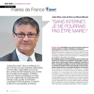 maires de France 
“Cybercité rurale”, Bras-sur-Meuse n’a 
rien à envier aux plus grandes collectivités. 
Comme elles, cette petite commune 
de Lorraine de 800 habitants joue à fond 
les nouvelles technologies. Entretien 
avec son maire et éclairages en miroir 
sur trois collectivités qui exploitent les 
mêmes outils qu’elle : la formation 
numérique à Pont-Audemer, la webTV 
à Lille et l’e-concertation à Amiens. 
34 Paroles d’élus tome 10 
Julien Didry, maire de Bras-sur-Meuse (Meuse) 
“Sans Internet, 
je ne pourrais 
pas être maire !” 
Paroles d’élus Considérez-vous votre commune comme un 
territoire pilote en matière d’initiatives numériques ? 
Julien Didry Comme d’autres communes en France, je peux dire 
effectivement que Bras-sur-Meuse est un territoire pilote en termes 
d’initiative numérique. L’objectif est de démontrer qu’il est possible 
d’envisager socialement et économiquement un développement 
des territoires ruraux grâce au numérique. 
De multiples actions ont été entreprises par la mairie pour 
associer les citoyens aux décisions municipales : peut-on 
parler d’une e-démocratie à Bras-sur-Meuse ? Peut-elle, à 
terme, renouveler la politique et raviver l’intérêt des jeunes ? 
Le conseil municipal en direct, par exemple, est-il une infor-mation 
citoyenne et/ou un procédé de gestion communale ? 
Avec l’évolution des comportements, du mode de vie… les gens 
ne prennent plus ou n’ont plus le temps de se rendre aux conseils 
municipaux. Il y a deux façons de voir les choses. Soit nous 
n’­acceptons 
pas ces changements en pensant que les habitants 
n’ont qu’à se déplacer, soit nous mettons en place de nouveaux 
moyens adaptés pour que la démocratie vive. Le fait de proposer 
aux habitants de participer au conseil municipal “virtuel” contribue à 
ce qu’ils s’intéressent à leur commune. Mais la solution sera globale. 
Il faut se diriger vers encore davantage de transparence avec de 
l’open data simple, et endiguer cette défiance envers la politique. 
[DIX ANS] Le numérique en action 
du côté des 
 