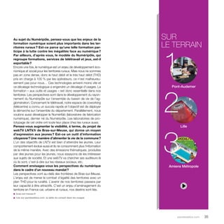 sur 
le terrain 
1 
2 
3 
parolesdelus.com 35 
Au sujet du Numéripôle, pensez-vous que les enjeux de la 
formation numérique soient plus importants dans les ter-ritoires 
ruraux ? Est-ce parce qu’une telle formation par-ticipe 
à la lutte contre les inégalités face au numérique ? 
Par ailleurs, d’après vous, le modèle du Numéripôle, qui 
regroupe formations, services de télétravail et jeux, est-il 
exportable ? 
Encore une fois, le numérique est un enjeu de développement éco-nomique 
et social pour les territoires ruraux. Mais nous ne sommes 
pas en zone dense, donc le haut débit et le très haut débit (THD) 
pris en charge à 100 % par les opérateurs, ce n’est malheureu-sement 
pas pour nous… Ces technologies arrivent moins vite et 
ce décalage technologique a engendré un décalage d’usages. La 
formation – aux outils et usages – est donc essentielle dans nos 
territoires. Les perspectives sont dans le développement du rayon-nement 
du Numéripôle sur l’ensemble du bassin de vie de l’ag-glomération. 
Concernant le télétravail, notre espace de coworking 
(télécentre) a connu un succès rapide et l’objectif est de déployer 
la démarche sur l’ensemble du département. Parallèlement, nous 
voulons aussi développer le Numérifab (laboratoire de fabrication 
numérique), dernier né du Numéripôle. Les laboratoires de pro-totypage 
de cet ordre ont toute leur place chez les ruraux aussi. 
Pensez-vous augmenter la visibilité, à terme, du projet de 
webTV LNTV.fr de Bras-sur-Meuse, qui donne un moyen 
d’expression aux jeunes ? Est-ce un outil d’information 
citoyenne ? Une manière d’alimenter la vie de la commune ? 
L’un des objectifs de LNTV est bien d’atteindre les jeunes. Leur 
comportement évolue aussi et ils ne consomment plus l’information 
de la même manière. Avec des émissions thématiques, produites 
par des jeunes pour les jeunes, nous essayons de les intéresser 
aux sujets de société. Et une webTV va chercher ses auditeurs là 
où ils sont, c’est-à-dire sur les réseaux sociaux, etc. 
Comment envisagez-vous les perspectives du numérique 
dans le cadre d’un nouveau mandat ? 
Les perspectives vont au-delà des frontières de Bras-sur-Meuse. 
L’enjeu est de mener le combat d’égalité des territoires avec un 
plan THD pour la ruralité. L’avenir de nos territoires passera par 
leur capacité à être attractifs. C’est un enjeu d’aménagement du 
territoire en France car, urbains et ruraux, nos destins sont liés. 
u bras-sur-meuse.fr 
u Lire sur parolesdelus.com : la table du conseil dans les nuages 
Pont-Audemer 
Lille 
Amiens Métropole 
 