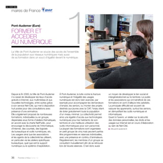 du côté des 
maires de France 
Pont-Audemer (Eure) 
Former et 
accéder 
au numérique 
1 
La Ville de Pont-Audemer se soucie des accès de l’ensemble 
de la population aux réseaux numériques mais aussi 
de sa formation dans un souci d’égalité devant le numérique. 
Depuis la fin 2000, la Ville de Pont-Audemer 
n’a cessé de développer les lieux d’accès 
gratuits à Internet, aux multimédias et aux 
nouvelles technologies, entre autres grâce 
à son service Net-Cité, qui met à disposition 
huit postes pour des consultations avec 
présence d’une animatrice. 
Elle a également proposé de nombreuses 
formations, individuelles ou en groupe, 
dispensées sous forme d’ateliers thématiques, 
en accord avec la charte NetPublic, pour 
encourager la découverte de l’informatique, 
d’Internet, des courriels, des logiciels 
de bureautique et outils numériques, etc. 
Les usagers ainsi que les associations 
et les agents de la collectivité les utilisent, 
en particulier via les ateliers spécifiques 
bureautique, quel que soit le support 
numérique ou le système d’exploitation. 
36 Paroles d’élus tome 10 
À Pont-Audemer, la lutte contre la fracture 
numérique et l’inégalité des usages 
numériques est donc bien avancée, par 
exemple pour accompagner les demandeurs 
d’emploi, les seniors, ou monter des projets 
destinés aux jeunes avec la CAF, l’enjeu étant 
de doter gratuitement toute la population 
d’un niveau minimal. La collectivité permet 
ainsi une égalité d’accès aux technologies 
numériques pour les habitants de son 
territoire et une meilleure utilisation des 
outils informatiques pour son personnel. 
La plupart des formations sont organisées 
en petit groupe de cinq mais peuvent parfois 
être programmées en séances individuelles, 
avec une présence en continu d’animateurs. 
Régulièrement, les membres d’un groupe se 
consultent mutuellement afin de se retrouver 
lors de futures séances. C’est donc aussi 
un moyen de développer le lien social et 
intergénérationnel sur le territoire. Le public 
et les associations qui ont bénéficié de ces 
formations en sont d’ailleurs très satisfaits. 
La principale difficulté est souvent de 
rassurer les apprenants, surtout les seniors, 
en démystifiant les outils numériques et 
informatiques. 
Quant à l’avenir, un atelier sur la sécurité 
des données personnelles, les droits et les 
usages sur Internet est en cours d’élaboration 
au sein de Net-Cité. 
u ville-pont-audemer.fr 
 