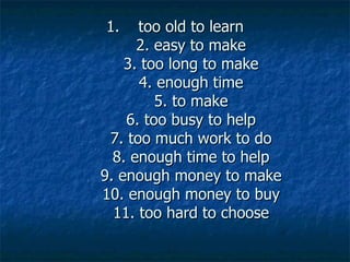 1.    too old to learn
      2. easy to make
    3. too long to make
      4. enough time
         5. to make
    6. too busy to help
 7. too much work to do
  8. enough time to help
9. enough money to make
10. enough money to buy
  11. too hard to choose
 