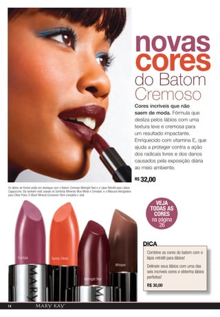 novas
                                                                                                        cores
                                                                                                        do Batom
                                                                                                        Cremoso
                                                                                                        Cores incríveis que não
                                                                                                        saem de moda. Fórmula que
                                                                                                        desliza pelos lábios com uma
                                                                                                        textura leve e cremosa para
                                                                                                        um resultado impactante.
                                                                                                        Enriquecido com vitamina E, que
                                                                                                        ajuda a proteger contra a ação
                                                                                                        dos radicais livres e dos danos
                                                                                                        causados pela exposição diária
                                                                                                        ao meio ambiente.

                                                                                                        R$ 32,00
Os lábios de Kindra estão em destaque com o Batom Cremoso Midnight Red e o Lápis Retrátil para Lábios
Cappuccino. Ela também está usando as Sombras Minerais Blue Metal e Cinnabar, e a Máscara Alongadora
para Cílios Preta. O Blush Mineral Cinnamon Stick completa o look.

                                                                                                                  VEJA
                                                                                                               TODAS AS
                                                                                                                 CORES
                                                                                                                na página
                                                                                                                   26


                                                                                                           diCa
                                                                                                             Combine as cores do batom com o
        Fuchsia                    Sunny Citrus                                                              lápis retrátil para lábios!
                                                                                        Whisper              Delineie seus lábios com uma das
                                                                                                             seis incríveis cores e obtenha lábios
                                                              Midnight Red                                   perfeitos!
                                                                                                             R$ 30,00



14
                                                                                                                   A impressão pode alterar a cor real do produto.
 