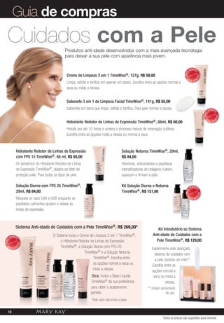 Guia de compras
   Cuidados com a pele                       Produtos anti-idade desenvolvidos com a mais avançada tecnologia
                                             para deixar a sua pele com aparência mais jovem.

                                                                                                                                              VENDID




                                                                                                                                                   O
                                                                                                                                       MAIS
                                               Creme de Limpeza 3 em 1         TimeWise®,        127g, R$ 58,00




                                                                                                                                                       DO
                                                                                                                                         M




                                                                                                                                                   DI
                                                                                                                                              AIS VEN
                                               Limpa, esfolia e tonifica em apenas um passo. Escolha entre as opções normal a
                                               seca ou mista a oleosa.


                                               Sabonete 3 em 1 de Limpeza Facial TimeWise®, 141g, R$ 55,00
                                               Sabonete em barra que limpa, esfolia e tonifica. Para pele normal a oleosa.                                          VENDID




                                                                                                                                                                         O
                                                                                                                                                             MAIS




                                                                                                                                                                             DO
                                                                                                                                                               M




                                                                                                                                                                         DI
                                               Hidratante Redutor de Linhas de Expressão TimeWise®, 88ml, R$ 60,00                                                  AIS VEN


                                               Hidrata por até 10 horas e acelera o processo natural de renovação cutânea.
                                               Escolha entre as opções mista a oleosa ou normal a seca.


            Hidratante Redutor de Linhas de Expressão                                    Solução Noturna TimeWise®, 29ml,
            com FPS 15 TimeWise®, 88 ml, R$ 65,00                                        R$ 84,00
            Os benefícios do Hidratante Redutor de Linhas                                Vitaminas, antioxidantes e peptídeos
            de Expressão TimeWise®, aliados ao fator de                                  intensificadores de colágeno nutrem,
            proteção solar. Para todos os tipos de pele.                                 suavizam e firmam a pele.

            Solução Diurna com FPS 25 TimeWise®,                                         Kit Solução Diurna e Noturna                          VENDID
            29ml, R$ 84,00                                                               TimeWise®, R$ 151,00
                                                                                                                                                       O
                                                                                                                                       MAIS




                                                                                                                                                        DO
                                                                                                                                          M            DI
            Bloqueia os raios UVA e UVB enquanto os                                                                                           AIS VEN

            peptídeos calmantes ajudam a relaxar as
            linhas de expressão.



            Sistema Anti-idade de Cuidados com a Pele TimeWise®, R$ 269,00*                                      Kit Introdutório ao Sistema
                                     O Sistema inclui o Creme de Limpeza 3 em 1        TimeWise®,             Anti-idade de Cuidados com a
       VENDID
                                                                                                                Pele TimeWise®, R$ 129,00
            O




                                          o Hidratante Redutor de Linhas de Expressão
MAIS




                DO




  M
                                          TimeWise®, a Solução Diurna com FPS 25
            DI




       AIS VEN
                                                                                                              Experimente este avançado
                                                           TimeWise® e a Solução Noturna                        sistema de cuidados com
                                                                TimeWise®. Escolha entre                        a pele durante um mês**.
                                                                as opções normal a seca ou                    Escolha entre as
                                                                mista a oleosa.                               opções normal a
                                                                 Dica: inclua a Base Líquida                   seca ou mista a
                                                                TimeWise® da sua preferência                           oleosa.
                                                                para obter o acabamento                    ** Tempo aproximado
                                                                perfeito.                                               de uso.
                                                                *Este valor não inclui a base.


   16
                                                                                                                      Todos os preços são sugestões para revenda
 