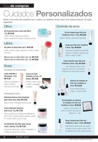 Guia de compras

Cuidados personalizados
Eleve a sua rotina de cuidados com a pele a um patamar ainda maior com esses produtos de ação
específica.

Olhos                                                                             Controle da acne
Gel Suavizante para a Área dos Olhos,
                                                                                         Gel de Limpeza para Pele com
11g, R$ 53,00
                                                                                      Tendência à Acne, 127g, R$ 50,00
Contém extratos botânicos que ajudam a
reduzir a aparência de inchaço na região dos olhos.                                 Ajuda a remover o excesso de oleosidade.

                                                                    VENDID
Lábios
                                                                         O
                                                             MAIS                           Loção para Pele com Tendência


                                                                             DO
                                                               M



                                                                         DI
                                                                    AIS VEN
Kit Lábios de Seda Satin Lips®, R$ 67,00                                                    à Acne, 50g, R$ 68,00
Esfolia e hidrata os lábios, deixando-os macios e suaves.                                   Sua fórmula é rapidamente absorvida,
O kit inclui:                                                                               ajudando a minimizar a aparência dos
                                                                                            poros e a reduzir o brilho.
Máscara para os Lábios Satin Lips®, 8g, R$ 37,00
Bálsamo para os Lábios Satin Lips®, 8g, R$ 39,00
                                                                                        Creme Secativo para Pele com
                                                                                      Tendência à Acne, 29g, R$ 45,00
Rosto                                                                                       Atua diretamente sobre a acne,
                                                                                       ajudando a eliminá-la e prevenindo o
Controle da oleosidade
                                                                                      surgimento de novos pontos de acne.
Loção Antibrilho e                 Lenços de Papel
Oleosidade, 17ml,                  Antibrilho da Pele, (75
R$ 41,00                           lenços), R$ 25,00
Absorve a oleosidade e                                                                              Sistema de Cuidados da
                                   Remove o brilho e ajuda
ajuda a controlar o                                                                                 Pele com Tendência à
                                   a manter a maquiagem
brilho por até oito horas.                                                                          Acne, R$ 163,00
                                   impecável.
                                                                                                    Inclui o Gel de Limpeza, a
                                                                                                    Loção e o Creme Secativo.
Hidratação extra
Hidratante Noturno Extra Emoliente
(pele muito seca), 60g, R$ 47,00                                                      Kit Introdutório ao Sistema
Ajuda a manter a hidratação natural da pele.                                           de Cuidados da Pele com
                                                                                     Tendência à Acne, R$ 95,00
Creme Hidratante Intensivo                                                                 Contém os três produtos da
(pele seca), 51g, R$ 77,00                                                            linha em tamanho ideal para ser
Deixa a sua pele com sensação de hidratação por                                                   utilizado por 1 mês.
até 10 horas, enquanto extratos marinhos, vitamina
E e minerais nutrem a pele do rosto.
                                                                                            Spray Corporal para Pele com
                                                                                            Tendência à Acne, 118ml, R$ 55,00
Gel Hidratante sem Óleo (pele normal,
mista e oleosa), 51g, R$ 77,00                                                              Especialmente desenvolvido para ajudar a
                                                                                            combater a acne na pele do corpo. Pode
É absorvido rapidamente, mantém a hidratação e a
                                                                                            ser aplicado nos ombros, costas e pernas.
umidade da pele por até 10 horas.

18
                                                                                                  Todos os preços são sugestões para revenda
 