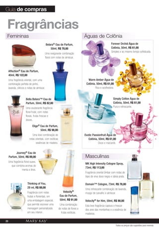 Guia de compras


 fragrâncias
 Femininas                                                                       Águas de Colônia
                                              Belara® Eau de Parfum,                                      Forever Orchid Água de
                                                  50ml, R$ 78,00                                          Colônia, 50ml, R$ 61,00
                                                                                                          Simples e ao mesmo tempo sofisticada.
                                          Uma revigorante combinação
                                          floral com notas de almíscar.



     Affection® Eau de Parfum,
     40ml, R$ 122,00
     Uma fragrância oriental, com uma                                               Warm Amber Água de
     combinação perfeita de pinho,                                                Colônia, 50ml, R$ 61,00
     lavanda, cítricos e notas de almíscar.                                               Rica e acolhedora.


                       Bella Belara™ Eau de                                                                 Simply Cotton Água de
                       Parfum, 50ml, R$ 82,00                                                               Colônia, 50ml, R$ 61,00
                       Uma exuberante fragrância                                                            Pura e refrescante.
                       floral frutal, com notas
                       florais, frutas frescas e
                       doces.

                             Elige® Eau de Parfum,
                                    50ml, R$ 98,00
                             Uma leve combinação de                              Exotic Passionfruit Água de
                          notas orientais, com exóticas                             Colônia, 50ml, R$ 61,00
                                essências de madeira.                                        Doce e marcante.


           Journey® Eau de
     Parfum, 50ml, R$ 89,00                                                      Masculinas
     Uma fragrância floral suave,
                                                                                 MK High Intensity Cologne Spray,
       que combina aromas de
                                                                                 73ml, R$ 113,00
                  menta e lírios.
                                                                                 Fragrância oriental âmbar com notas de
                                                                                 topo de erva doce negra e sálvia prata.

                        Thinking of You,                                         Domain™ Cologne, 73ml, R$ 78,00
                        29 ml, R$ 88,00
                                                                                 Uma refrescante combinação de lavanda,
                        Fragrância com notas                 Velocity®           musgo de carvalho e almíscar.
                        frutais e florientais, em          Eau de Parfum,
                        uma embalagem especial,            50ml, R$ 91,00        Velocity® for Him, 59ml, R$ 90,00
                        que permite escrever uma           Uma combinação        Esta leve fragrância captura o frescor
                        mensagem personalizada            de notas de flores e   dos ares das montanhas e a essência de
                        em seu interior.                    frutas exóticas.     madeiras.

20
                                                                                                               Todos os preços são sugestões para revenda
 