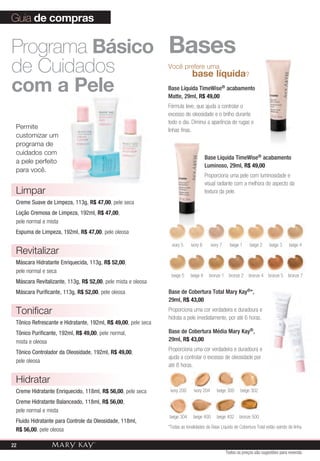 Guia de compras

Programa Básico Bases
de Cuidados       base líquida
                                                               você prefere uma
                                                                                                                ?

com a pele                                                     Base Líquida TimeWise® acabamento
                                                               Matte, 29ml, R$ 49,00
                                                               Fórmula leve, que ajuda a controlar o
                                                               excesso de oleosidade e o brilho durante
                                                               todo o dia. Diminui a aparência de rugas e
 Permite                                                       linhas finas.
 customizar um
 programa de
 cuidados com
                                                                                      Base Líquida TimeWise® acabamento
 a pele perfeito
                                                                                      Luminoso, 29ml, R$ 49,00
 para você.
                                                                                      Proporciona uma pele com luminosidade e
                                                                                      visual radiante com a melhora do aspecto da
 Limpar                                                                               textura da pele.
 Creme Suave de Limpeza, 113g, R$ 47,00, pele seca
 Loção Cremosa de Limpeza, 192ml, R$ 47,00,
 pele normal e mista
 Espuma de Limpeza, 192ml, R$ 47,00, pele oleosa

                                                                 ivory 5    ivory 6       ivory 7     beige 1       beige 2   beige 3   beige 4
 Revitalizar
 Máscara Hidratante Enriquecida, 113g, R$ 52,00,
 pele normal e seca
                                                                beige 5     beige 6     bronze 1     bronze 2   bronze 4      bronze 5 bronze 7
 Máscara Revitalizante, 113g, R$ 52,00, pele mista e oleosa
 Máscara Purificante, 113g, R$ 52,00, pele oleosa              Base de Cobertura Total Mary Kay®*,
                                                               29ml, R$ 43,00

 Tonificar                                                     Proporciona uma cor verdadeira e duradoura e
                                                               hidrata a pele imediatamente, por até 6 horas.
 Tônico Refrescante e Hidratante, 192ml, R$ 49,00, pele seca
 Tônico Purificante, 192ml, R$ 49,00, pele normal,             Base de Cobertura Média Mary Kay®,
 mista e oleosa                                                29ml, R$ 43,00
                                                               Proporciona uma cor verdadeira e duradoura e
 Tônico Controlador da Oleosidade, 192ml, R$ 49,00,
                                                               ajuda a controlar o excesso de oleosidade por
 pele oleosa
                                                               até 8 horas.

 Hidratar
 Creme Hidratante Enriquecido, 118ml, R$ 56,00, pele seca       ivory 200     ivory 204      beige 300      beige 302

 Creme Hidratante Balanceado, 118ml, R$ 56,00,
 pele normal e mista
                                                               beige 304     beige 400       beige 402     bronze 500
 Fluido Hidratante para Controle da Oleosidade, 118ml,
                                                               *Todas as tonalidades da Base Líquida de Cobertura Total estão saindo de linha.
 R$ 56,00, pele oleosa

22
                                                                                                    Todos os preços são sugestões para revenda
 