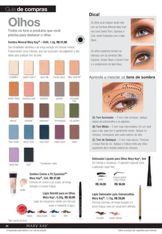 Guia de compras
                                                                                                              dica!

 Olhos
 Todos os tons e produtos que você
                                                                                                              Os olhos azuis realçam ainda mais
                                                                                                              com as Sombras Minerais Mary Kay®
                                                                                                              nas cores Sweet Plum, Espresso e
 precisa para destacar o olhar.                                                                     U IA GE   Coal, sendo finalizados com o lápis




                                                                                              MAQ


                                                                                                          M
                                                                                                              Black.
 Sombra Mineral Mary Kay® – Refil, 1,4g, R$ 21,00




                                                                                                         AL
                                                                                                   MI
                                                                                                        NER

 São tonalidades vibrantes e de longa duração em fórmula mineral.
 Proporcionam cores intensas, que não acumulam nas pálpebras e são                                            Os olhos castanhos tornam-se
 ideais para qualquer tom de pele.                                                                            intensos com as sombras Silky
                                                                                                              Caramel, Amber Blaze e Denim Frost
                                                                                                              e o acabamento do lápis Navy.



     crystalline        sweet cream*            spun silk     honey spice            silky caramel*           Aprenda a mesclar os tons de sombra

                                                                                                                                                       A


                                                                                                                                              A                C
                                                                                                                              B
 amber blaze            precious pink          hazelnut*           granite             chocolate
                                                                                         kiss

                                                                                                                                                           C
                                                                                                                                          A

                                                                                                               (A) Tom Iluminador – O tom mais luminoso. Aplique
      sienna*                cinnabar*         espresso*       lemongrass              ivy garden              abaixo da sobrancelha e na pálpebra.
                                                                                                               (B) Tom Médio – O tom mais intermediário. Em um look
                                                                                                               para o dia, esse tom é geralmente neutro. Aplique no
                                                                                                               côncavo, começando pelo canto externo do olho.
                                                                                                               (C) Tom de Destaque – O tom mais escuro. Promove
     blue metal          denim frost           navy blue*      sweet plum                raisin*
                                                                                                               o toque final de cor. Aplique e misture rente aos cílios
                                                                                                               superiores até a metade externa do côncavo.


                                                                                                               Delineador Líquido para Olhos Mary Kay®, 3ml
                                               *Tonalidades matte.                                             Cor intensa e duradoura. O aplicador especial torna
     dusty lilac               coal*
                                                                                                               a aplicação super fácil.

                                    Sombra Creme a Pó Eyesicles®*
                                    Mary Kay®, 5ml, R$ 27,00                                                                        púrpura skyline
                                                                                                                     preto           edição limitada
                                    Fórmula em creme a pó suave, de longa
                                                                                                                  R$ 34,00           R$ 36,00
                                    duração e à prova d’água.
                     vanilla
                                                   Lápis Retrátil para os Olhos                                Lápis Delineador para Sobrancelhas
                                                   Mary Kay®, 0,28g, R$ 30,00                                  Mary Kay®, 1,13g, R$ 29,00
                                          Lápis de mecanismo retrátil com fórmula                              Fórmula cremosa, de longa duração e à
                    VENDID                              suave e resistente à água.                             prova d’água, para um visual bem definido.
                          O
             MAIS




                             DO




                M
                         DI




                    AIS VEN

                                  black     deep brown      navy             olive
                                                                                                                   brunette     classic blonde
 *Item saindo de linha.
24
A impressão pode alterar a cor real do produto                                                                                            Todos os preços são sugestões para revenda
 
