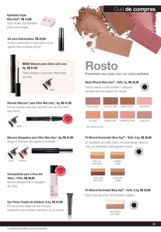 Guia de compras
Apontador Duplo
Mary Kay®, R$ 13,00
Super versátil, esse apontador
possui duas entradas.


Gel para Sobrancelhas, R$ 25,00
Ele fixa a sobrancelha no lugar certo e dá um
aspecto mais encorpado aos fios.




                   NOVA! Máscara para Cílios Lash Love,
                   9g, R$ 51,00
                   Define, protege e proporciona volume ideal
                                                                                            rosto
                                                                                            Presenteie seu rosto com as cores perfeitas
                   aos cílios.
                                                                                            Blush Mineral Mary Kay® – Refil, 5g, R$ 32,00                                       U IA GE




                                                                                                                                                                          MAQ


                                                                                                                                                                                      M
                                                                                            Fórmula mineral e cores versáteis e resistentes,




                                                                                                                                                                                     AL
                                                 preta                                                                                                                         MI
                                                                                                                                                                                    NER
                                                                                            que ficam bem em qualquer tom de pele.


Ultimate MáscaraTM para Cílios Mary Kay®, 8g, R$ 51,00
Fórmula exclusiva, para cílios marcantes com até cinco vezes                                 cherry blossom         cinnamon stick         golden copper                  pink petals*
mais volume.
                                                                              VENDID
                                                                                   O
                                                                     MAIS




                                                                                       DO




                                                                          M                     shy blush           sparkling cider        strawberry cream               sunny spice
                                                                                   DI




                                                                              AIS VEN

           preta                                                                            *item saindo de linha



Máscara Alongadora para Cílios Mary Kay®, 9g, R$ 41,00                                      Pó Mineral Bronzeador Mary Kay® – Refil, 4,5g, R$ 35,00
Alonga os cílios para uma aparência impactante.                                             As tonalidades com brilho trazem uma luminosidade natural ao
                                                                                            rosto e as tonalidades matte aquecem o visual.    IAG                    U     E
                                                                                                                                                              MAQ


                                                                                                                                                                           M
                                                                                                                                                                           AL




                                                                                                                                                                 MI
                                                                                                                                                                         NER


 preta       marrom                                                                                 desert sun                 sandstone
                                                                                                   (com brilho)                 (matte)
                                                                VENDID
                                                                     O
                                                         MAIS




                                                                         DO




Demaquilante para a Área dos                               M
                                                                     DI




                                                                AIS VEN

Olhos, 110ml, R$ 49,00                                                                              canyon gold                bronze diva
                                                                                                    (com brilho)                 (matte)
Remove delicadamente a maquiagem
dos olhos.
                                                                                            Pó Mineral Iluminador Mary Kay® – Refil, 4,5g, R$ 35,00
                                                                                            Deixe a sua pele ainda mais iluminada e radiante.

Eye Primer Fixador de Sombras, 8,5g, R$ 41,00                                                                                                              U IA GE
                                                                                                                                                     MAQ


                                                                                                                                                                 M




Fórmula à prova d’água que cria uma base
                                                                                                                                                                AL




                                                                                                                                                       MI
                                                                                                                                                             NER
transparente que prolonga e intensifica a cor da sombra.                                                                   pink stardust
                                                                                                                           (com brilho)



                                                                                                                                                                                          25
A impressão pode alterar a cor real do produto
 