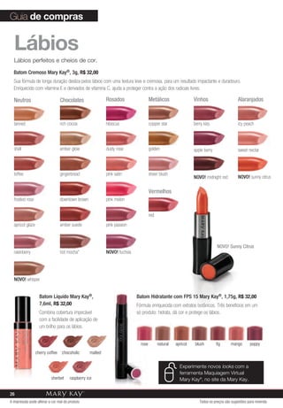Guia de compras


  Lábios
  Lábios perfeitos e cheios de cor.

  Batom Cremoso Mary Kay®, 3g, R$ 32,00
  Sua fórmula de longa duração desliza pelos lábios com uma textura leve e cremosa, para um resultado impactante e duradouro.
  Enriquecido com vitamina E e derivados de vitamina C, ajuda a proteger contra a ação dos radicais livres.

  Neutros                         Chocolates                Rosados                  Metálicos                 Vinhos                     Alaranjados



  tanned                          rich cocoa                hibiscus                 copper star               berry kiss                 icy peach




  shell                           amber glow                dusty rose               golden                    apple berry                sweet nectar



  toffee                          gingerbread               pink satin               sheer blush
                                                                                                               NOVO! midnight red         NOVO! sunny citrus

                                                                                     Vermelhos
  frosted rose                    downtown brown            pink melon


                                                                                     red
  apricot glaze                   amber suede               pink passion



                                                                                                                             NOVO! Sunny Citrus
  raisinberry                     hot mocha*                NOVO! fuchsia




  NOVO! whisper


                    Batom Líquido Mary Kay®,                                Batom Hidratante com FPS 15 Mary Kay®, 1,75g, R$ 32,00
                    7,6ml, R$ 32,00                                         Fórmula enriquecida com extratos botânicos. Três benefícios em um
                    Combina cobertura impecável                             só produto: hidrata, dá cor e protege os lábios.
                    com a facilidade de aplicação de
                    um brilho para os lábios.


                                                                              rose         natural   apricot   blush         fig     mango       poppy
                  cherry coffee    chocoholic      malted

                                                                                                       Experimente novos looks com a
                                                                                                       ferramenta Maquiagem virtual
                           sherbet     raspberry ice                                                   Mary Kay®, no site da Mary Kay.

26
A impressão pode alterar a cor real do produto                                                                    Todos os preços são sugestões para revenda
 