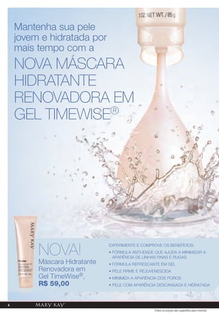 Mantenha sua pele
    jovem e hidratada por
    mais tempo com a
    NovA MáSCArA
    HIDrATANTE
    rENovADorA EM
    GEl TIMEWISE®




         NOVA!
                              ExPERiMENTE E COMPROvE OS BENEFíCiOS:
                              • FóRMULA ANTi-iDADE qUE AjUDA A MiNiMizAR A
                                APARêNCiA DE LiNHAS FiNAS E RUGAS
         Máscara Hidratante   • FóRMULA REFRESCANTE EM GEL
         Renovadora em        • PELE FiRME E REjUvENESCiDA
         Gel TimeWise®,       • MiNiMizA A APARêNCiA DOS POROS
         r$ 59,00             • PELE COM APARêNCiA DESCANSADA E HiDRATADA



4
                                                  Todos os preços são sugestões para revenda
 