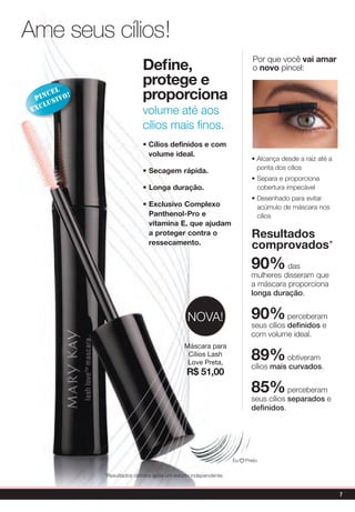 Ame seus cílios!
                                                                         Por que você vai amar
                             define,                                     o novo pincel:
                             protege e
      cel
  pin sivo!
     lu
                             proporciona
 exc                         volume até aos
                             cílios mais finos.
                             • Cílios definidos e com
                               volume ideal.
                                                                        • Alcança desde a raiz até a
                                                                          ponta dos cílios
                             • secagem rápida.
                                                                        • Separa e proporciona
                             • Longa duração.                             cobertura impecável
                                                                        • Desenhado para evitar
                             • exclusivo Complexo                         acúmulo de máscara nos
                               panthenol-pro e                            cílios
                               vitamina e, que ajudam
                               a proteger contra o                      Resultados
                               ressecamento.
                                                                        comprovados*
                                                                        90%       das
                                                                        mulheres disseram que
                                                                        a máscara proporciona
                                                                        longa duração.


                                               NOvA!                    90%         perceberam
                                                                        seus cílios definidos e
                                                                        com volume ideal.
                                              Máscara para
                                               Cílios Lash
                                               Love Preta,
                                                                        89%        obtiveram
                                                                        cílios mais curvados.
                                               R$ 51,00
                                                                        85%         perceberam
                                                                        seus cílios separados e
                                                                        definidos.




                                                                 Eu   Preto


              *Resultados obtidos após um estudo independente.


                                                                                                       7
 