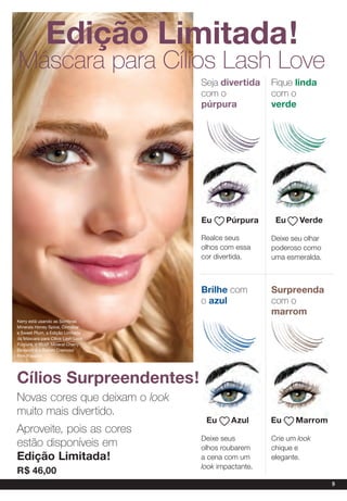 edição Limitada!
Máscara para Cílios lash love
                                   Seja divertida     Fique linda
                                   com o              com o
                                   púrpura            verde




                                   eu     púrpura      eu     Verde

                                   Realce seus        Deixe seu olhar
                                   olhos com essa     poderoso como
                                   cor divertida.     uma esmeralda.



                                   Brilhe com         surpreenda
                                   o azul             com o
                                                      marrom
Kerry está usando as Sombras
Minerais Honey Spice, Cinnabar
e Sweet Plum, a Edição Limitada
da Máscara para Cílios Lash Love
Púrpura, o Blush Mineral Cherry
Blossom e o Batom Cremoso
Pink Passion.




Cílios surpreendentes!
Novas cores que deixam o look
muito mais divertido.
                                    eu      azul      eu     Marrom
Aproveite, pois as cores
                                   Deixe seus         Crie um look
estão disponíveis em               olhos roubarem     chique e
edição Limitada!                   a cena com um      elegante.
                                   look impactante.
r$ 46,00
                                                                        9
 