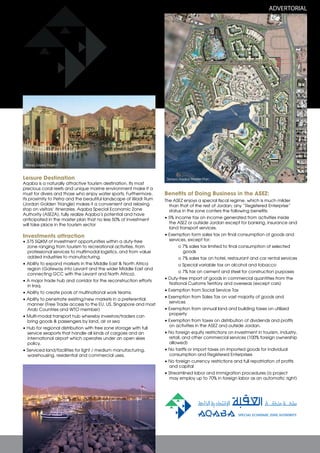ADVERTORIAL

Marsa Zayed Project

Leisure Destination

Aqaba is a naturally attractive tourism destination. Its most
precious coral reefs and unique marine environment make it a
must for divers and those who enjoy water sports. Furthermore,
its proximity to Petra and the beautiful landscape of Wadi Rum
(Jordan Golden Triangle) makes it a convenient and relaxing
stop on visitors’ itineraries. Aqaba Special Economic Zone
Authority (ASEZA), fully realize Aqaba’s potential and have
anticipated in the master plan that no less 50% of investment
will take place in the tourism sector

Investments attraction

• 375 SQKM of investment opportunities within a duty-free
zone ranging from tourism to recreational activities, from
professional services to multimodal logistics, and from value
added industries to manufacturing.
• Ability to expand markets in the Middle East & North Africa
region (Gateway into Levant and the wider Middle East and
connecting GCC with the Levant and North Africa).
• A major trade hub and corridor for the reconstruction efforts
in Iraq.
• Ability to create pools of multinational work teams.
• Ability to penetrate existing/new markets in a preferential
manner (Free Trade access to the EU, US, Singapore and most
Arab Countries and WTO member)
• Multi-modal transport hub whereby investors/traders can
bring goods & passengers by land, air or sea
• Hub for regional distribution with free zone storage with full
service seaports that handle all kinds of cargoes and an
international airport which operates under an open skies
policy.
• Serviced land/facilities for light / medium manufacturing,
warehousing, residential and commercial uses.

Saraya Aqaba Master Plan

Benefits of Doing Business in the ASEZ:
The ASEZ enjoys a special fiscal regime, which is much milder
than that of the rest of Jordan; any “Registered Enterprise”
status in the zone confers the following benefits:
• 5% income tax on income generated from activities inside
the ASEZ or outside Jordan except for banking, insurance and
land transport services.
• Exemption form sales tax on final consumption of goods and
services, except for:
o 7% sales tax limited to final consumption of selected
goods
o 7% sales tax on hotel, restaurant and car rental services
o Special variable tax on alcohol and tobacco
o 7% tax on cement and steel for construction purposes
• Duty-free import of goods in commercial quantities from the
National Customs Territory and overseas (except cars)
• Exemption from Social Service Tax
• Exemption from Sales Tax on vast majority of goods and
services
• Exemption from annual land and building taxes on utilized
property
• Exemption from taxes on distribution of dividends and profits
on activities in the ASEZ and outside Jordan.
• No foreign equity restrictions on investment in tourism, industry,
retail, and other commercial services (100% foreign ownership
allowed)
• No tariffs or import taxes on imported goods for individual
consumption and Registered Enterprises
• No foreign currency restrictions and full repatriation of profits
and capital
• Streamlined labor and immigration procedures (a project
may employ up to 70% in foreign labor as an automatic right)

 