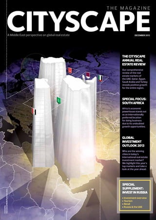 DECEMBER 2012

THE CITYSCAPE
ANNUAL REAL
ESTATE REVIEW
Our comprehensive
review of the real
estate markets of
the UAE, Qatar, Egypt,
Saudi Arabia and Turkey
reveals positive growth
for the entire region.

SPECIAL FOCUS:
SOUTH AFRICA
Africa’s economic
powerhouse stands out
as an internationally
preferred location
for doing business
due to its undoubted
growth opportunities.

GLOBAL
INVESTMENT
OUTLOOK 2013

Licensed by
International Media Production Zone

Who are the winning
cities in today’s
international real estate
investment market?
We highlight this year’s
top markets and take a
look at the year ahead.

SPECIAL
SUPPLEMENT:
INVEST IN RUSSIA
Investment overview
Tourism
Retail
Russia & the UAE

 