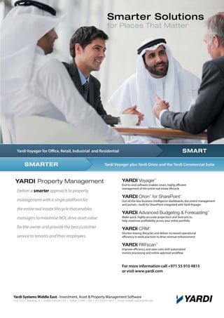 Smarter Solutions
for Places That Matter

SMART

Yardi Voyager for Office, Retail, Industrial and Residential

SMARTER

YARDI Property Management
Deliver a smarter approach to property

Yardi Voyager plus Yardi Orion and the Yardi Commercial Suite

YARDI Voyager

TM

End-to-end software enables smart, highly efficient
management of the entire real estate lifecycle

YARDI Orion for SharePoint
TM

management with a single platform for
the entire real estate lifecycle that enables
managers to maximise NOI, drive asset value
for the owner and provide the best customer
service to tenants and their employees.

®

Out-of-the-box business intelligence dashboards, document management
and portals—built for SharePoint integrated with Yardi Voyager

YARDI Advanced Budgeting & Forecasting

TM

Make quick, highly accurate projections and forecasts to
help maximise profitability across your entire portfolio

YARDI CRM

TM

Shorten leasing lifecycles and deliver increased operational
efficiency in work practices to drive revenue enhancement

YARDI PAYscan

TM

Improve efficiency and save costs with automatied
invoice processing and online approval workflow

For more information call +971 55 910 4815
or visit www.yardi.com

Yardi Systems Middle East - Investment, Asset & Property Management Software

Unit 333 | Building 16 | Dubai Internet City | Dubai | UAE | Tel: + 971 55 910 4815 | Email: middle-east@yardi.com

 