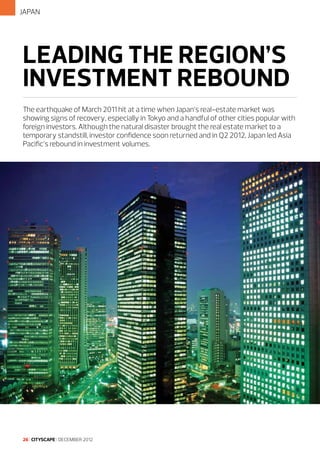JAPAN

LEADING THE REGION’S
INVESTMENT REBOUND
The earthquake of March 2011 hit at a time when Japan’s real-estate market was
showing signs of recovery, especially in Tokyo and a handful of other cities popular with
foreign investors. Although the natural disaster brought the real estate market to a
temporary standstill, investor confidence soon returned and in Q2 2012, Japan led Asia
Pacific’s rebound in investment volumes.

26 I CITYSCAPE I DECEMBER 2012

 