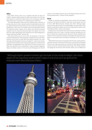 JAPAN

Office
Since 2008, vacancy rates sit at a relatively high level of about 8%
(Colliers), however experts predict the office sector will be one of the key
asset classes for investment opportunities in the coming year while the
Tokyo Government is working on re-invigorating external demand.
“The Tokyo Metropolitan Government has adopted policy measures to
provide assistance to multi-national entities that specifically locate within
so-called Comprehensive Special Zones for International Competitiveness
Development, which may act to bolster external demand going forward.
The proposals include a system of tax breaks and incentives to reduce
corporate taxes for new international occupiers from approx. 40% to the
mid-20% range, making Tokyo more competitive as an Asian headquarters
location and a base for R&D,” Johnson said.
“[The Government] aims to see at least 50 companies in five years
establish integrated back-office operations and R&D centres for their Asian
business and to attract at least 500 other global companies. The zones
will target selected growth industries, including ITC , content and creative,
medical and chemical, electronics and precision equipment, and finance and
brokerage. The geographical areas selected for the zones include central
Tokyo and waterfront sites incorporating 1) Tokyo, Shimbashi, Roppongi,
Toyosu and Ariake stations; 2) the area around Shinagawa and Tamachi

stations; 3) the Shinjuku Station area; 4) the Shibuya Station area, and 5)
land by Haneda Airport,” Johnson further explained.

Retail
“Despite its relatively small population, Japan remains the third largest
economy in the world with GDP per capita over 8 times larger than that
of China. (IMF World Economic Outlook, April 2012). Although higher
growth markets get the bulk of the media limelight, the sheer depth of the
Japanese retail market makes it one that can’t be ignored for investors with
diversified portfolios,” Johnson commented.
Looking at the current performance of the sector, the decline in monthly
household income and a drop in monthly household spending over the
last 12 months have caused consumer demand to remain relatively weak
(Colliers). The firm says there has been a noticeable shift away from luxury
goods to reasonably priced casual fashion competing for the most prime
sites.
“While still demonstrating a strong appreciation for high-quality products,
Japanese consumers have become more price conscious since the global
financial crisis. High street brands that provide the right balance between
quality and price are therefore performing strongly. Fast-fashion retailers
are tapping into this demand, with domestic brands such as UNIQLO and

“Although higher growth markets get the bulk of the media limelight, the sheer
depth of the Japanese retail market makes it one that can’t be ignored for
investors with diversified portfolios.”

28 I CITYSCAPE I DECEMBER 2012

 