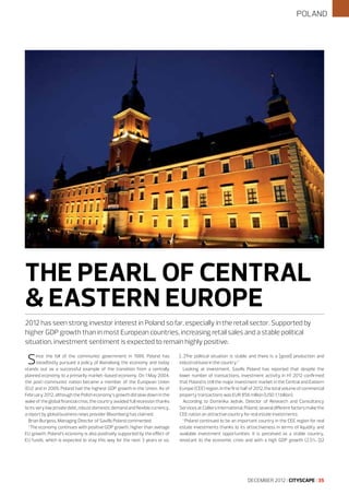POLAND

THE PEARL OF CENTRAL
& EASTERN EUROPE
2012 has seen strong investor interest in Poland so far, especially in the retail sector. Supported by
higher GDP growth than in most European countries, increasing retail sales and a stable political
situation, investment sentiment is expected to remain highly positive.

S

ince the fall of the communist government in 1989, Poland has
steadfastly pursued a policy of liberalising the economy and today
stands out as a successful example of the transition from a centrally
planned economy to a primarily market-based economy. On 1 May 2004,
the post-communist nation became a member of the European Union
(EU) and in 2009, Poland had the highest GDP growth in the Union. As of
February 2012, although the Polish economy’s growth did slow down in the
wake of the global financial crisis, the country avoided full recession thanks
to its very low private debt, robust domestic demand and flexible currency,
a report by global business news provider Bloomberg has claimed.
Brian Burgess, Managing Director of Savills Poland commented:
“The economy continues with positive GDP growth, higher than average
EU growth. Poland’s economy is also positively supported by the effect of
EU funds, which is expected to stay this way for the next 3 years or so.

[…]The political situation is stable and there is a [good] production and
industrial base in the country.”
Looking at investment, Savills Poland has reported that despite the
lower number of transactions, investment activity in H1 2012 confirmed
that Poland is still the major investment market in the Central and Eastern
Europe (CEE) region. In the first half of 2012, the total volume of commercial
property transactions was EUR 856 million (USD 1.1 billion).
According to Dominika Jędrak, Director of Research and Consultancy
Services at Colliers International, Poland, several different factors make the
CEE nation an attractive country for real estate investments:
“Poland continued to be an important country in the CEE region for real
estate investments thanks to its attractiveness in terms of liquidity and
available investment opportunities. It is perceived as a stable country,
resistant to the economic crisis and with a high GDP growth (2.5%, Q2

DECEMBER 2012 I CITYSCAPE I 35

 